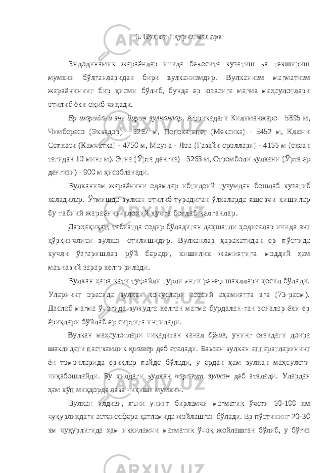 1. Вулкан қурилмалари Эндодинамик жараёнлар ичида бевосита кузатиш ва текшириш мумкин бўлганларидан бири вулканизмдир. Вулканизм магматизм жараёнинииг бир қисми бўлиб, бунда ер юзасига магма маҳсулотлари отилиб ёки оқиб чиқади. Ер шаридаги энг йирик вулканлар . Африкадаги Килиманжаро - 5895 м, Чимборасо (Эквадор) - 6267 м, Попокатепет (Мексика) - 5452 м, Ключи Сопкаси (Камчатка) - 4750 м, Мауна - Лоа (Гавайи ороллари) - 4166 м (океан тагидан 10 минг м). Этна (Ўрта денгиз) - 3263 м, Стромболи вулкани (Ўрта ер денгизи) - 900 м ҳисобланади. Вулканизм жараёнини одамлар ибтидоий тузумдан бошлаб кузатиб келадилар. Ўтмишда вулкан отилиб турадиган ўлкаларда яшовчи кишилар бу табиий жараённи илоҳий кучга боғлаб келганлар . Дарҳақиқат, табиатда содир бўладиган даҳшатли ҳодисалар ичида энг қўрқинчлиси вулкан отилишидир. Вулканлар ҳаракатидан ер пўстида кучли ўзгаришлар рўй беради, кишилик жамиятига моддий ҳам маънавий зарар келтирилади. Вулкан ҳара-кати туфайли турли янги реьеф шакллари ҳосил бўлади. Уларнинг орасида вулкан конуслари асосий аҳамиятга эга (73-расм). Даслаб магма ўчоғида вужудга келган магма бурдалан-ган зоналар ёки ер ёриқлари бўйлаб ер сиртига интилади. Вулкан маҳсулотлари чиқадиган канал бўғиз , унинг оғзидаги доира шаклидаги пасткамлик кратер деб аталади. Баъзан вулкан аппаратларининг ён томонларида ериқлар пайдо бўлади, у ердан ҳам вулкан маҳсулоти чиқабошлайди. Бу хилдаги вулкан паразит вулкан деб аталади. Улардан ҳам кўп миқдорда лава чиқиши мумкин. Вулкан илдизи, яъни унинг бирламчи магматик ўчоғи 60-100 км чуқурликдаги астеносфера қатламида жойлашган бўлади. Ер пўстининг 20-30 км чуқурлигида ҳам иккиламчи магматик ўчоқ жойлашган бўлиб, у бўғиз 