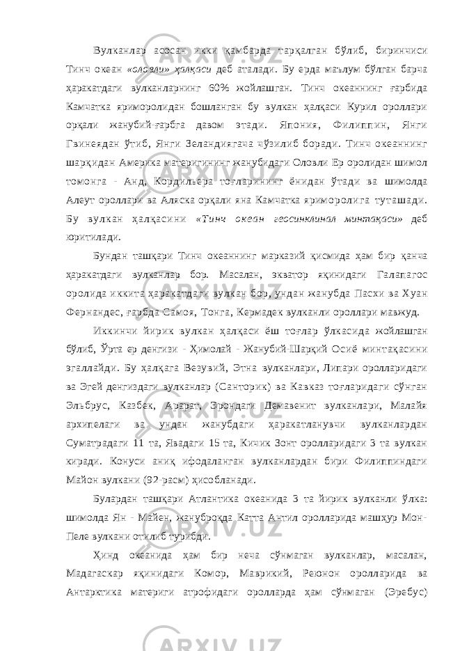 Вулканлар асосан икки қамбарда тарқалган бўлиб, биринчиси Тинч океан «оловли» ҳалқаси деб аталади. Бу ерда маълум бўлган барча ҳаракатдаги вулканларнинг 60% жойлашган. Тинч океаннинг ғарбида Камчатка яриморолидан бошланган бу вулкан ҳалқаси Курил ороллари орқали жанубий-ғарбга давом э т а д и . Я п о н и я , Ф и л и п п и н , Я н г и Г в и н е я д а н ў т и б , Я н г и Зеландиягача чўзилиб боради. Тинч океаннинг шарқидан Америка материги нинг жанубидаги Оловли Ер оролидан шимол том онга - Анд, Кордильера тоғларининг ёнидан ўтади ва шимолда Алеут ороллари ва Аляска орқали яна Камчатка ярим о р о л и г а т у т а ш а д и . Б у в у л к а н ҳ а л қ а с и н и « Т и н ч о к е а н геосинклинал минтақаси» деб юритилади. Бундан ташқари Тинч океаннинг марказий қисмида ҳам бир қ анча ҳаракатдаги вулканлар бор. Масалан, экватор яқинидаги Га лапагос оролида иккита ҳаракатдаги вулкан бор, ундан жанубда Пасхи ва Хуан Фернандес, ғарбда Самоя, Тонга, Кермадек вулканли ороллари мавжуд. Иккинчи йирик вулкан ҳалқаси ёш тоғлар ўлкасида жой лашган бўлиб, Ўрта ер денгизи - Ҳимолай - Жанубий-Шарқий Осиё минтақасини эгаллайди. Бу ҳалқага Везувий, Этна вулканлари, Липари оролларидаги ва Эгей денгиздаги вулканлар (Санторик) ва Кавказ тоғларидаги сўнган Эльбрус, Казбек, Арарат, Эрондаги Демавенит вулканлари, Малайя архипелаги ва ундан жанубдаги ҳаракатланувчи вулканлардан Суматрадаги 11 та, Явадаги 15 та, Кичик Зонт оролларидаги 3 та вулкан киради. Конуси аниқ ифодаланган вулканлардан бири Филиппиндаги Майон вулкани (92-расм) ҳисобланади. Булардан ташқари Атлантика океанида 3 та йирик вулканли ў лка: шимолда Ян - Майен, жануброқда Катта Антил оролларида машҳур Мон- Пеле вулкани отилиб турибди. Ҳинд океанида ҳам бир неча сўнмаган вулканлар, масалан, Мадагаскар яқинидаги Комор, Маврикий, Реюнон оролларида ва Антарктика материги атрофидаги оролларда ҳам сўнмаган (Эребус) 