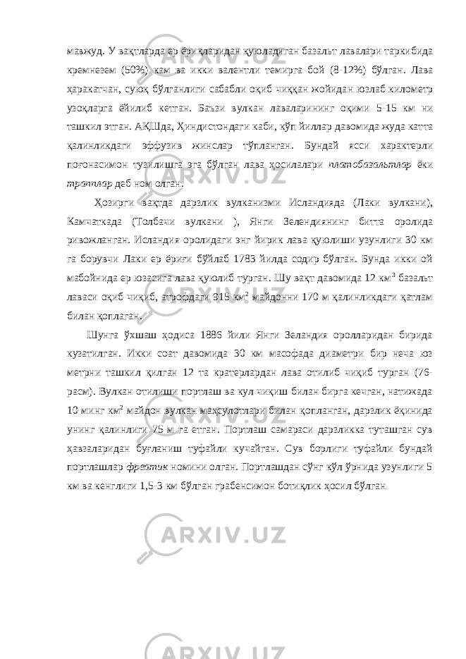 мавжуд. У вақтларда ер ёриқларидан қуюладиган базальт лавалари таркибида кремнезем (50%) кам ва икки валентли темирга бой (8-12%) бўлган . Лава ҳаракатчан, суюқ бўлганлиги сабабли оқиб чиққан жойида н юзлаб километр узоқларга ёйилиб кетган. Баъзи вулкан лаваларининг оқими 5-15 к м ни ташкил этган . А Қ Шда, Ҳиндистондаги каби, кўп йиллар давомида жуда кат т а қалинликдаги эффузив жинслар тўпланган . Бундай ясси характерли поғонасимон тузилишга эга бўлган лава ҳосилалари платобазальтлар ёки трапплар деб ном олган. Ҳозирги вақтда дарзлик вулканизми Исландияда (Лаки вулкани), Камчаткада (Толбачи вулкани ), Янги Зелендиянинг битта оролида ривожланган. Исландия оролидаги энг йирик лава қуюлиши узунлиги 30 км га борувчи Лаки ер ёриғи бўйлаб 1783 йилда содир бўлган. Бунда икки ой мабойнида ер юзасига лава қуюлиб турган. Шу вақт давомида 12 км 3 базальт лаваси оқиб чиқиб, атрофдаги 915 км 2 майдонни 170 м қалинликдаги қатлам билан қоплаган. Шунга ўхшаш ҳодиса 1886 йили Янги Зеландия оролларидан бирида кузатилган . Икки соат давомида 30 км масофада диаметри бир неча юз метрни ташкил қилган 12 та кратерлардан лава отилиб чиқиб турган (76- расм) . Вулкан отилиши портлаш ва кул чиқиш билан бирга кечган, натижада 10 минг км 2 майдон вулкан маҳсулотлари билан қопланган, дарзлик ёқинида унинг қалинлиги 75 м га етган . Портлаш самараси дарзликка туташган сув ҳавзаларидан буғланиш туфайли кучайган . Сув борлиги туфайли бундай портлашлар фреатик номини олган. Портлашдан сўнг кўл ўрнида узунлиги 5 км ва кенглиги 1,5-3 км бўлган грабенсимон ботиқлик ҳосил бўлган . 