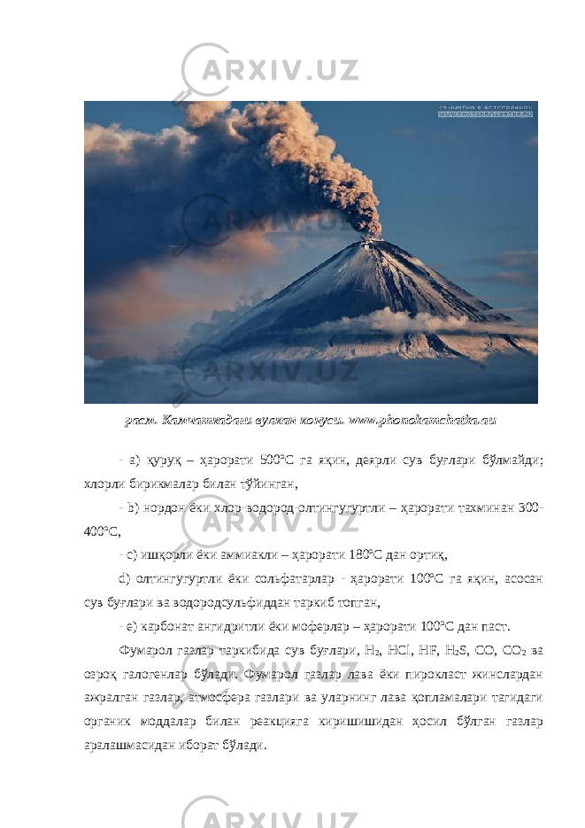 Вулканлар отилишида атмосферада улкан замбруғсимон газ булутлари вужудга келади. 1902 йили Мон-Пеле вулкани отилишида ҳосил бўлган бундай қайноқ булутнинг кул ва газ томчилари Сен-Пьер шаҳрини вайрон қилган ва унинг 28000 аҳолиси қурбон бўлган. Фумаролларнинг қуйидаги турлари ажратилади: расм. Камчаткадаги вулкан конуси. www . phonokamchatka . au - a) қуруқ – ҳарорати 500ºС га яқин, деярли сув буғлари бўлмайди; хлорли бирикмалар билан тўйинган, - b ) нордон ёки хлор-водород-олтингугуртли – ҳарорати тахминан 300- 400ºС , - c ) ишқорли ёки аммиакли – ҳарорати 180ºС дан ортиқ , d) олтингугуртли ёки сольфатарлар - ҳарорати 100ºС га яқин, асосан сув буғлари ва водородсульфиддан таркиб топган, - e) карбонат ангидритли ёки моферлар – ҳарорати 1 00ºС дан паст. Фумарол газлар таркибида сув буғлари, Н 2 , НСl, НF, Н 2 S, СО, СО 2 ва озроқ галогенлар бўлади. Фумарол газлар лава ёки пирокласт жинслардан ажралган газлар, атмосфера газлари ва уларнинг лава қопламалари тагидаги органик моддалар билан реакцияга киришишидан ҳосил бўлган газлар аралашмасидан иборат бўлади. 