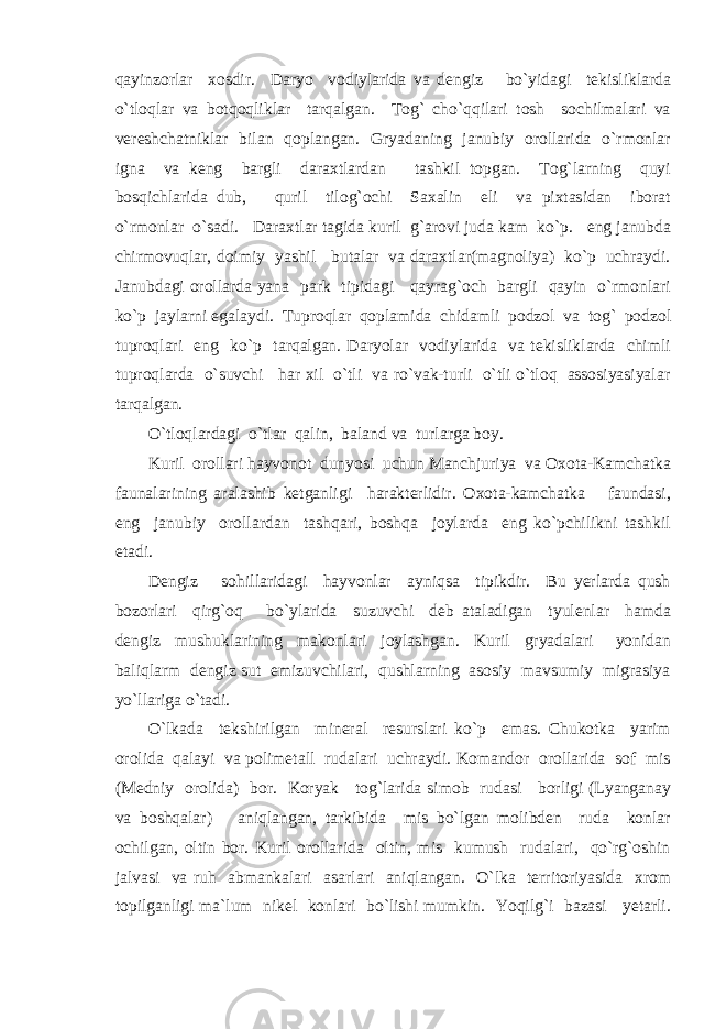 qayinzorlar xosdir. Daryo vodiylarida va dengiz bo`yidagi tekisliklarda o`tloqlar va botqoqliklar tarqalgan. Tog` cho`qqilari tosh sochilmalari va vereshchatniklar bilan qoplangan. Gryadaning janubiy orollarida o`rmonlar igna va keng bargli daraxtlardan tashkil topgan. Tog`larning quyi bosqichlarida dub, quril tilog`ochi Saxalin eli va pixtasidan iborat o`rmonlar o`sadi. Daraxtlar tagida kuril g`arovi juda kam ko`p. eng janubda chirmovuqlar, doimiy yashil butalar va daraxtlar(magnoliya) ko`p uchraydi. Janubdagi orollarda yana park tipidagi qayrag`och bargli qayin o`rmonlari ko`p jaylarni egalaydi. Tuproqlar qoplamida chidamli podzol va tog` podzol tuproqlari eng ko`p tarqalgan. Daryolar vodiylarida va tekisliklarda chimli tuproqlarda o`suvchi har xil o`tli va ro`vak-turli o`tli o`tloq assosiyasiyalar tarqalgan. O`tloqlardagi o`tlar qalin, baland va turlarga boy. Kuril orollari hayvonot dunyosi uchun Manchjuriya va Oxota-Kamchatka faunalarining aralashib ketganligi harakterlidir. Oxota-kamchatka faundasi, eng janubiy orollardan tashqari, boshqa joylarda eng ko`pchilikni tashkil etadi. Dengiz sohillaridagi hayvonlar ayniqsa tipikdir. Bu yerlarda qush bozorlari qirg`oq bo`ylarida suzuvchi deb ataladigan tyulenlar hamda dengiz mushuklarining makonlari joylashgan. Kuril gryadalari yonidan baliqlarm dengiz sut emizuvchilari, qushlarning asosiy mavsumiy migrasiya yo`llariga o`tadi. O`lkada tekshirilgan mineral resurslari ko`p emas. Chukotka yarim orolida qalayi va polimetall rudalari uchraydi. Komandor orollarida sof mis (Medniy orolida) bor. Koryak tog`larida simob rudasi borligi (Lyanganay va boshqalar) aniqlangan, tarkibida mis bo`lgan molibden ruda konlar ochilgan, oltin bor. Kuril orollarida oltin, mis kumush rudalari, qo`rg`oshin jalvasi va ruh abmankalari asarlari aniqlangan. O`lka territoriyasida xrom topilganligi ma`lum nikel konlari bo`lishi mumkin. Yoqilg`i bazasi yetarli. 