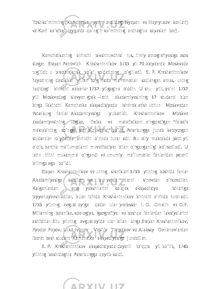 Toshko`mirning (Kamchatka yarim orolidagi Nyapan va Hayryuzov konlari) va Korf ko`zfazi rayonida qo`ng`ir ko`mirning anchagina zapaslari bor) . Kamchatkaning birinchi tekshiruvchisi rus, ilmiy etnografiyasiga asos slogan Stepan Petrovich Krasheninnikov 1713 yil 29 oktyabrda Moskvada tug`ildi; u preobrajensk polki soldatining o`gli edi. S. P. Krasheninnikov hayotining dastlabki yillari to`g`risida ma`lumotlar saqlangan emas, uning haqidagi birinchi xabarlar 1732 yilgagina oiddir. U shu yili, ya`ni 1732 yili Moskvadagi slavyan-grek –latin akademiyasining 12 studenti blan birga Ikkinchi Kamchatka ekspedisiyada ishtirok etish uchun Moskvadan Peterburg fanlar Akademiyasiga yuborildi. Krasheninnikov Moskva akademiyasining logika, fizika va metafizikani o`rgatadigan “falsafa maktabining so`nggi sinf o`quvchisi” bo`lib, Peterburgga junab ketayotgan studentlar ro`yhatida birinchi o`rinda turar edi. Bu oliy maktabda yetti yil o`qib, barcha ma`lumotlarni muvaffaqiyat bilan o`rganganligi ko`rsatiladi. U latin tilini mukammal o`rgandi va umumiy ma`lumotlar fanlaridan yetarli bilimga ega bo`ldi. Stepan Krasheninnikov va uning sheriklari 1733 yilning boshida fanlar Akademiyasiga keldilar va bu yerda ularni sinovdan o`tkazdilar. Kelganlardan eng yaxshilarini kelajak ekspedisiya ishlariga tayyorlayboshladilar, bular ichida Krasheninnikov birinchi o`rinda turar edi. 1733 yilning avgust oyiga qadar ular professor I. G. Gmelin va G.F. Millerning botanika, zoologiya, geografiya va boshqa fanlardan leksiyalarini eshitdilar. Shu yilning avgust oyida ular bilan birga Stepan Krasheninnikov, Fyodor Popov, Luka Ivanov Vasiliy Tretyakov va Aleksey Gorlanovlardan iborat besh student Kamchatka ekspediyasiga junatdilar. S. P. Krasheninnikov ekspedisiyada deyarli to`qqiz yil bo`lib, 1743 yilning boshidagina Peterburgga qaytib keldi. 