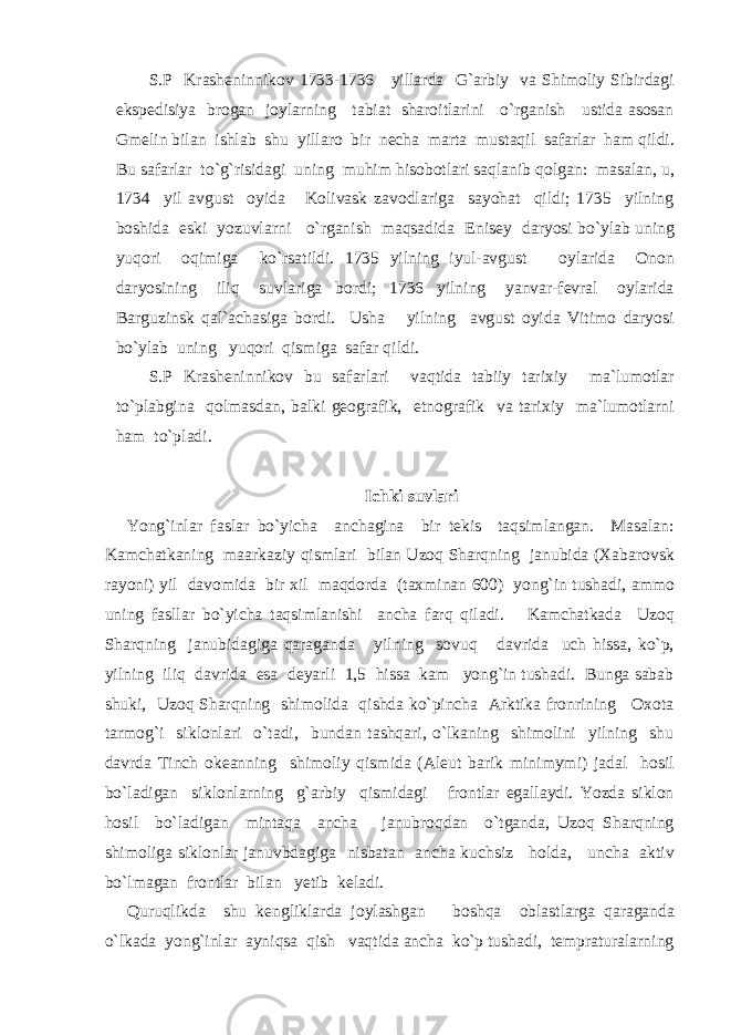 S.P Krasheninnikov 1733-1736 yillarda G`arbiy va Shimoliy Sibirdagi ekspedisiya brogan joylarning tabiat sharoitlarini o`rganish ustida asosan Gmelin bilan ishlab shu yillaro bir necha marta mustaqil safarlar ham qildi. Bu safarlar to`g`risidagi uning muhim hisobotlari saqlanib qolgan: masalan, u, 1734 yil avgust oyida Kolivask zavodlariga sayohat qildi; 1735 yilning boshida eski yozuvlarni o`rganish maqsadida Enisey daryosi bo`ylab uning yuqori oqimiga ko`rsatildi. 1735 yilning iyul-avgust oylarida Onon daryosining iliq suvlariga bordi; 1736 yilning yanvar-fevral oylarida Barguzinsk qal`achasiga bordi. Usha yilning avgust oyida Vitimo daryosi bo`ylab uning yuqori qismiga safar qildi. S.P Krasheninnikov bu safarlari vaqtida tabiiy tarixiy ma`lumotlar to`plabgina qolmasdan, balki geografik, etnografik va tarixiy ma`lumotlarni ham to`pladi. Ichki suvlari Yong`inlar faslar bo`yicha anchagina bir tekis taqsimlangan. Masalan: Kamchatkaning maarkaziy qismlari bilan Uzoq Sharqning janubida (Xabarovsk rayoni) yil davomida bir xil maqdorda (taxminan 600) yong`in tushadi, ammo uning fasllar bo`yicha taqsimlanishi ancha farq qiladi. Kamchatkada Uzoq Sharqning janubidagiga qaraganda yilning sovuq davrida uch hissa, ko`p, yilning iliq davrida esa deyarli 1,5 hissa kam yong`in tushadi. Bunga sabab shuki, Uzoq Sharqning shimolida qishda ko`pincha Arktika fronrining Oxota tarmog`i siklonlari o`tadi, bundan tashqari, o`lkaning shimolini yilning shu davrda Tinch okeanning shimoliy qismida (Aleut barik minimymi) jadal hosil bo`ladigan siklonlarning g`arbiy qismidagi frontlar egallaydi. Yozda siklon hosil bo`ladigan mintaqa ancha janubroqdan o`tganda, Uzoq Sharqning shimoliga siklonlar januvbdagiga nisbatan ancha kuchsiz holda, uncha aktiv bo`lmagan frontlar bilan yetib keladi. Quruqlikda shu kengliklarda joylashgan boshqa oblastlarga qaraganda o`lkada yong`inlar ayniqsa qish vaqtida ancha ko`p tushadi, tempraturalarning 