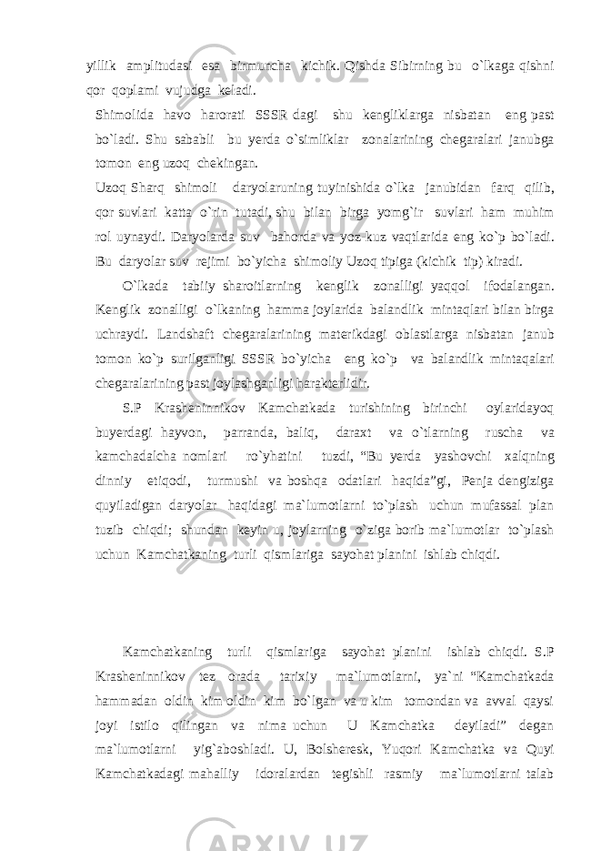 yillik amplitudasi esa birmuncha kichik. Qishda Sibirning bu o`lkaga qishni qor qoplami vujudga keladi. Shimolida havo harorati SSSR dagi shu kengliklarga nisbatan eng past bo`ladi. Shu sababli bu yerda o`simliklar zonalarining chegaralari janubga tomon eng uzoq chekingan. Uzoq Sharq shimoli daryolaruning tuyinishida o`lka janubidan farq qilib, qor suvlari katta o`rin tutadi, shu bilan birga yomg`ir suvlari ham muhim rol uynaydi. Daryolarda suv bahorda va yoz-kuz vaqtlarida eng ko`p bo`ladi. Bu daryolar suv rejimi bo`yicha shimoliy Uzoq tipiga (kichik tip) kiradi. O`lkada tabiiy sharoitlarning kenglik zonalligi yaqqol ifodalangan. Kenglik zonalligi o`lkaning hamma joylarida balandlik mintaqlari bilan birga uchraydi. Landshaft chegaralarining materikdagi oblastlarga nisbatan janub tomon ko`p surilganligi SSSR bo`yicha eng ko`p va balandlik mintaqalari chegaralarining past joylashganligi harakterlidir. S.P Krasheninnikov Kamchatkada turishining birinchi oylaridayoq buyerdagi hayvon, parranda, baliq, daraxt va o`tlarning ruscha va kamchadalcha nomlari ro`yhatini tuzdi, “Bu yerda yashovchi xalqning dinniy etiqodi, turmushi va boshqa odatlari haqida”gi, Penja dengiziga quyiladigan daryolar haqidagi ma`lumotlarni to`plash uchun mufassal plan tuzib chiqdi; shundan keyin u, joylarning o`ziga borib ma`lumotlar to`plash uchun Kamchatkaning turli qismlariga sayohat planini ishlab chiqdi. Kamchatkaning turli qismlariga sayohat planini ishlab chiqdi. S.P Krasheninnikov tez orada tarixiy ma`lumotlarni, ya`ni “Kamchatkada hammadan oldin kim oldin kim bo`lgan va u kim tomondan va avval qaysi joyi istilo qilingan va nima uchun U Kamchatka deyiladi” degan ma`lumotlarni yig`aboshladi. U, Bolsheresk, Yuqori Kamchatka va Quyi Kamchatkadagi mahalliy idoralardan tegishli rasmiy ma`lumotlarni talab 