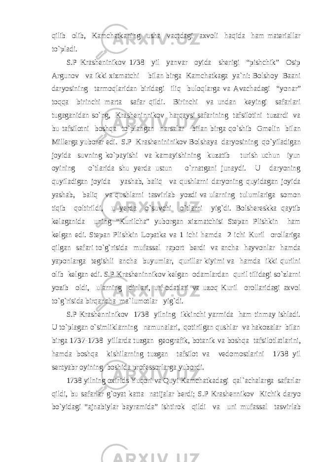 qilib olib, Kamchatkaning usha vaqtdagi axvoli haqida ham materiallar to`pladi. S.P Krasheninikov 1738 yil yanvar oyida sherigi “pishchik” Osip Argunov va ikki xizmatchi bilan birga Kamchatkaga ya`ni: Bolshoy Baani daryosining tarmoqlaridan biridagi iliq buloqlarga va Avachadagi “yonar” toqqa birinchi marta safar qildi. Birinchi va undan keyingi safarlari tugaganidan so`ng, Krasheninnikov harqaysi safarining tafsilotini tuzardi va bu tafsilotni boshqa to`plangan narsalar bilan birga qo`shib Gmelin bilan Millerga yuborar edi. S.P Krashenininikov Bolshaya daryosining qo`yiladigan joyida suvning ko`payishi va kamayishining kuzatib turish uchun iyun oyining o`tlarida shu yerda ustun o`rnatgani junaydi. U daryoning quyiladigan joyida yashab, baliq va qushlarni daryoning quyidagan joyida yashab, baliq va qushlarni tasvirlab yozdi va ularning tulumlariga somon tiqib qoltirildi, u yerda o`suvchi o`tlarni yig`di. Bolshereskka qaytib kelaganida uning “Kurilcha” yuborgan xizmatchisi Stepan Plishkin ham kelgan edi. Stepan Plishkin Lopatka va 1 ichi hamda 2 ichi Kuril orollariga qilgan safari to`g`risida mufassal raport berdi va ancha hayvonlar hamda yaponlarga tegishli ancha buyumlar, qurillar kiyimi va hamda ikki qurilni olib kelgan edi. S.P Krasheninnikov kelgan odamlardan quril tilidagi so`zlarni yozib oldi, ularning dinlari, urf-odatlari va uzoq Kuril orollaridagi axvol to`g`risida birqancha ma`lumotlar yig`di. S.P Krashenninikov 1738 yilning ikkinchi yarmida ham tinmay ishladi. U to`plagan o`simliklarning namunalari, qotirilgan qushlar va hakozalar bilan birga 1737-1738 yillarda tuzgan geografik, botanik va boshqa tafsilotlatlarini, hamda boshqa kishilarning tuzgan tafsilot va vedomostlarini 1738 yil sentyabr oyining boshida professorlarga yubordi. 1738 yilning oxirids Yuqori va Quyi Kamchatkadagi qal`achalarga safarlar qildi, bu safarlar g`oyat katta natijalar berdi; S.P Krashennikov Kichik daryo bo`yidagi “ajnabiylar bayramida” ishtirok qildi va uni mufassal tasvirlab 