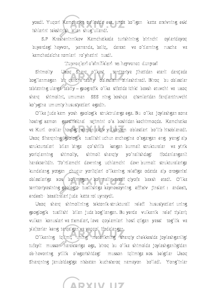 yozdi. Yuqori Kamchatka qa`lasida esa, unda bo`lgan katta arxivning eski ishlarini tekshirish bilan shug`ullandi. S.P Krasheninnikov Kamchatkada turishining birinchi oylaridayoq buyerdagi hayvon, parranda, baliq, daraxt va o`tlarning ruscha va kamchadalcha nomlari ro`yhatini tuzdi. Tuproqlari o`simliklari va hayvonot dunyosi Shimoliy Uzoq Sharq o`lkasi territoriya jihatidan etarli darajada bog`lanmagan bir qancha tabiiy oblastlarni birlashtiradi. Biroq bu oblastlar tabiatning ularga tabiiy – geografik o`lka sifatida ichki baxsh etuvchi va uzoq sharq shimolini, umuman SSS ning boshqa qismlaridan farqlantiruvchi ko`pgina umumiy hususiyatlari egadir. O`lka juda kam yosh geologik struktrularga ega. Bu o`lka joylashgan zona hozirgi zamon geosinklinal rejimini o`z boshidan kechirmoqda. Kamchatka va Kuril orollar hozirgi zamon aktiv vulkanizm oblastlari bo`lib hisoblanadi. Uzoq Sharqning geologik tuzilishi uchun anchagina o`zgargan eng yangi alp strukturtalari bilan birga qo`shilib ketgan burmali strukturalar va yirik yoriqlarning shimoliy, shimoli sharqiy yo`nalishdagi ifodanlanganli harakterlidir. To`rtlamchi davrning uchlamchi davr burmali strukturalariga kundalang yotgan chuqur yorliqlari o`lkaning relefiga odatda alp orogenizi oblastlariga xos bo`lmagan bo`rmali-paxsali qiyofa baxsh etadi. O`lka territoriyasining geologic tuzilishiga kaynozoyning effiziv jinslari : andezit, endezit- bazaltralari juda katta rol uynaydi. Uzoq sharq shimolining tektonik-strukturali relefi hususiyatlari uning geoglogik tuzilishi bilan juda bog`langan. Bu yerda vulkanik relef tiplari; vulkan konuslari va tizmalari, lava qoplamlari hosil qilgan yassi tog`lik va pla[torlar keng tarqalgan va yaqqol ifodalangan. O`lkaning iqlimi, uning meterikning sharqiy chekkasida joylashganligi tufayli musson harakteriga ega, biroq bu o`lka shimolda joylashganligidan ob-havoning yillik o`zgarishidagi musson iqlimiga xos belgilar Uzoq Sharqning janubidagiga nisbatan kuchsizroq namayon bo`ladi. Yong`inlar 