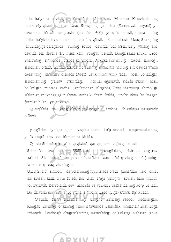 faslar bo`yicha anchagina bir tekis taqsimlangan. Masalan: Kamchatkaning maarkaziy qismlari bilan Uzoq Sharqning janubida (Xabarovsk rayoni) yil davomida bir xil maqdorda (taxminan 600) yong`in tushadi, ammo uning fasllar bo`yicha taqsimlanishi ancha farq qiladi. Kamchatkada Uzoq Sharqning janubidagiga qaraganda yilning sovuq davrida uch hissa, ko`p, yilning iliq davrida esa deyarli 1,5 hissa kam yong`in tushadi. Bunga sabab shuki, Uzoq Sharqning shimolida qishda ko`pincha Arktika fronrining Oxota tarmog`i siklonlari o`tadi, bundan tashqari, o`lkaning shimolini yilning shu davrda Tinch okeanning shimoliy qismida (Aleut barik minimymi) jadal hosil bo`ladigan siklonlarning g`arbiy qismidagi frontlar egallaydi. Yozda siklon hosil bo`ladigan mintaqa ancha janubroqdan o`tganda, Uzoq Sharqning shimoliga siklonlar januvbdagiga nisbatan ancha kuchsiz holda, uncha aktiv bo`lmagan frontlar bilan yetib keladi. Quruqlikda shu kengliklarda joylashgan boshqa oblastlarga qaraganda o`lkada yong`inlar ayniqsa qish vaqtida ancha ko`p tushadi, tempraturalarning yillik amplitudasi esa birmuncha kichik. Qishda Sibirning bu o`lkaga qishni qor qoplami vujudga keladi. Shimolida havo harorati SSSR dagi shu kengliklarga nisbatan eng past bo`ladi. Shu sababli bu yerda o`simliklar zonalarining chegaralari janubga tomon eng uzoq chekingan. Uzoq Sharq shimoli daryolaruning tuyinishida o`lka janubidan farq qilib, qor suvlari katta o`rin tutadi, shu bilan birga yomg`ir suvlari ham muhim rol uynaydi. Daryolarda suv bahorda va yoz-kuz vaqtlarida eng ko`p bo`ladi. Bu daryolar suv rejimi bo`yicha shimoliy Uzoq tipiga (kichik tip) kiradi. O`lkada tabiiy sharoitlarning kenglik zonalligi yaqqol ifodalangan. Kenglik zonalligi o`lkaning hamma joylarida balandlik mintaqlari bilan birga uchraydi. Landshaft chegaralarining materikdagi oblastlarga nisbatan janub 