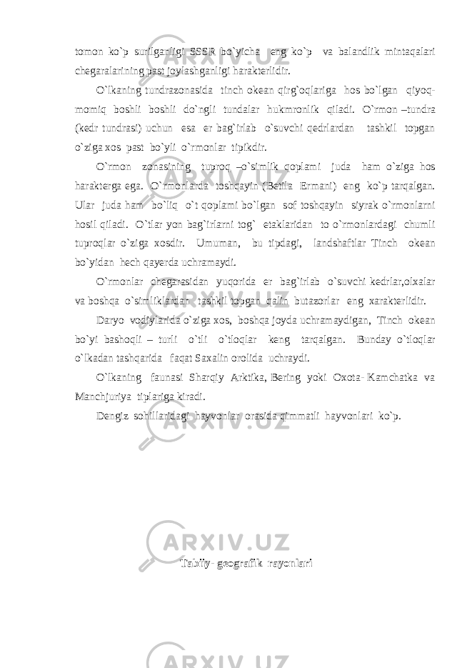 tomon ko`p surilganligi SSSR bo`yicha eng ko`p va balandlik mintaqalari chegaralarining past joylashganligi harakterlidir. O`lkaning tundrazonasida tinch okean qirg`oqlariga hos bo`lgan qiyoq- momiq boshli boshli do`ngli tundalar hukmronlik qiladi. O`rmon –tundra (kedr tundrasi) uchun esa er bag`irlab o`suvchi qedrlardan tashkil topgan o`ziga xos past bo`yli o`rmonlar tipikdir. O`rmon zonasining tuproq –o`simlik qoplami juda ham o`ziga hos harakterga ega. O`rmonlarda toshqayin (Betila Ermani) eng ko`p tarqalgan. Ular juda ham bo`liq o`t qoplami bo`lgan sof toshqayin siyrak o`rmonlarni hosil qiladi. O`tlar yon bag`irlarni tog` etaklaridan to o`rmonlardagi chumli tuproqlar o`ziga xosdir. Umuman, bu tipdagi, landshaftlar Tinch okean bo`yidan hech qayerda uchramaydi. O`rmonlar chegarasidan yuqorida er bag`irlab o`suvchi kedrlar,olxalar va boshqa o`simliklardan tashkil topgan qalin butazorlar eng xarakterlidir. Daryo vodiylarida o`ziga xos, boshqa joyda uchramaydigan, Tinch okean bo`yi bashoqli – turli o`tli o`tloqlar keng tarqalgan. Bunday o`tloqlar o`lkadan tashqarida faqat Saxalin orolida uchraydi. O`lkaning faunasi Sharqiy Arktika, Bering yoki Oxota- Kamchatka va Manchjuriya tiplariga kiradi. Dengiz sohillaridagi hayvonlar orasida qimmatli hayvonlari ko`p. Tabiiy- geografik rayonlari 