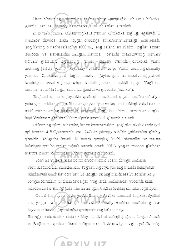 Uzoq Sharqning shimolida beshta tabiiy –geografik oblast: Chukotka, Anadir, Penjina, Koryak, Kamchatka,Kuril oblastlari ajratiladi. a) O`rtaliq tizma Oblastning katta qismini Chukotka tog`ligi egalaydi. U mezozoy davrida tarkib topgan chukotga antiklinoriy zonasiga mos keladi. Tog`likning o`rtacha balandligi 1000 m., eng baland eri 1508m. tog`lar asosan qumtosh va slaneslardan tuzilgan. Hamma joylarda mezozoyning intruziv intruziv granitlari, tog`likning janubi – sharqiy qismida ( chukotka yarim orolning janibiy yarmi) kaynazoy effizivlari ko`p. Yarim orolning shimoliy yarmida Chukotka past tog`li massivi joylashgan, bu massivning yadrosi kembriydan avval vujudga kelgan kristalli jinslardan tashkil topgan. Tog`likda umuman kutarilib turgan zaminida gorstlar va grabenlar juda ko`p. Tog`larning ba`zi joylarida qadimgi muzliklarning yon bag`irlarini o`yib yuborgan shakllari yaqqol ifodalangan ,vodiylar va tog` etaklaridagi tekisliklardan ostki morenalarning qoplamlari uchraydi. Tog`likka shimol tomondan qirg`oq buyi Vankarem abrasion-akkumulyativ pasttekisligi tutashib turadi. Oblastning iqlimi subartika, bir oz kontinentaldir. Tog` oldi teksliklarida iyul oyi harorati 4-8 C,yanvarniki esa -24Cdan (sharqiy sohilda ),oblastning g`arbiy qismida -32Cgacha boradi. Iqlimning qattiqligi kuchli shamollar va tez-tez buladigan qor bo`ronlari tufayli yanada ortadi. Yillik yog`in miqdori g`arbdan sharqqa tomon 250mm dan 500mm gacha ortib boradi. Sohil bo`yi tekisliklari uchun qiyoq-momiq boshli do`ngli tundralar vaernikli tundralar xarakterlidir. Tog`larning qiya yon bag`irlarida lishaynikli (kladoniyali)tundralar,qori kam bo`ladigan tik bag`irlarda esa butachalar ko`p bo`lgan (driadali) tundralar tarqalgan. Tog`larda tundralardan yuqorida katta maydonlarni o`simligi juda ham oz bo`lgan Arktika toshloq sahrolari egallaydi. Oblastning hayvonot dunyosida Sharqiy Arktika faunalarining xususiyatlari eng yaqqol nomoyon bo`lgan ,bu erda Shimoliy Amirika tundiralariga xos hayvonlar boshqa joylardagiga qaraganda eng ko`p uchraydi. Sharqiy vulokonlar platolar Mayn antiklinal do`ngligi ajratib turgan Anadir va Penjina botiqlaridan iborat bo`lgan tektonik depressiyani egallaydi .Rel`efga 