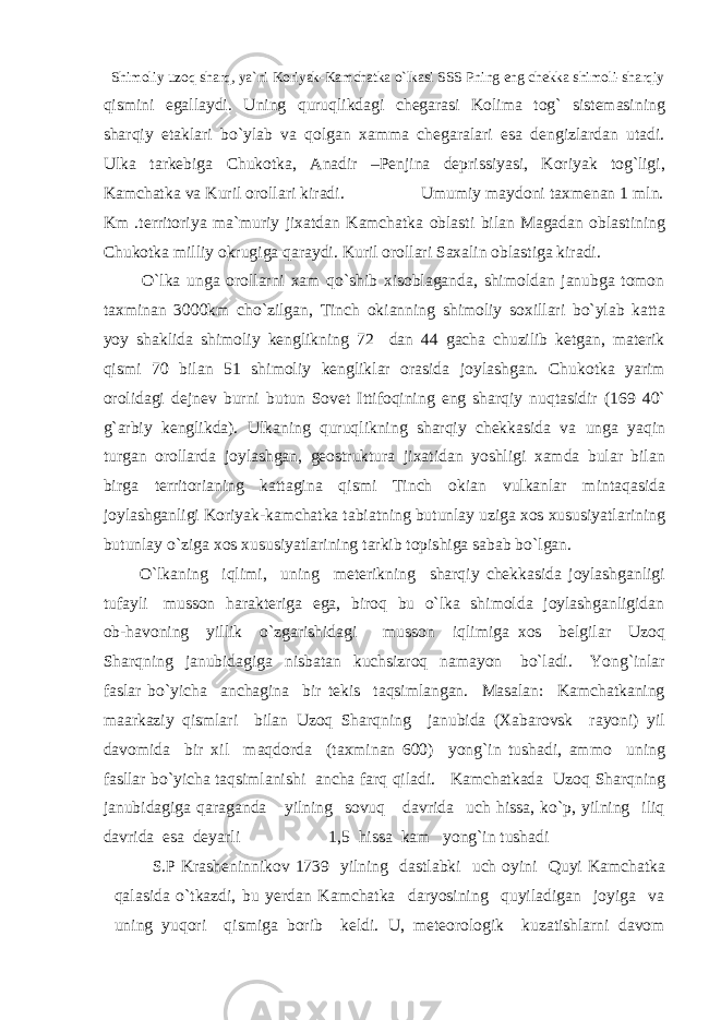  Shimoliy uzoq sharq, ya`ni Koriyak-Kamchatka o`lkasi SSS Pning eng chekka shimoli-sharqiy qismini egallaydi. Uning quruqlikdagi chegarasi Kolima tog` sistemasining sharqiy etaklari bo`ylab va qolgan xamma chegaralari esa dengizlardan utadi. Ulka tarkebiga Chukotka, Anadir –Penjina deprissiyasi, Koriyak tog`ligi, Kamchatka va Kuril orollari kiradi. Umumiy maydoni taxmenan 1 mln. Km .territoriya ma`muriy jixatdan Kamchatka oblasti bilan Magadan oblastining Chukotka milliy okrugiga qaraydi. Kuril orollari Saxalin oblastiga kiradi. O`lka unga orollarni xam qo`shib xisoblaganda, shimoldan janubga tomon taxminan 3000km cho`zilgan, Tinch okianning shimoliy soxillari bo`ylab katta yoy shaklida shimoliy kenglikning 72 dan 44 gacha chuzilib ketgan, materik qismi 70 bilan 51 shimoliy kengliklar orasida joylashgan. Chukotka yarim orolidagi dejnev burni butun Sovet Ittifoqining eng sharqiy nuqtasidir (169 40` g`arbiy kenglikda). Ulkaning quruqlikning sharqiy chekkasida va unga yaqin turgan orollarda joylashgan, geostruktura jixatidan yoshligi xamda bular bilan birga territorianing kattagina qismi Tinch okian vulkanlar mintaqasida joylashganligi Koriyak-kamchatka tabiatning butunlay uziga xos xususiyatlarining butunlay o`ziga xos xususiyatlarining tarkib topishiga sabab bo`lgan. O`lkaning iqlimi, uning meterikning sharqiy chekkasida joylashganligi tufayli musson harakteriga ega, biroq bu o`lka shimolda joylashganligidan ob-havoning yillik o`zgarishidagi musson iqlimiga xos belgilar Uzoq Sharqning janubidagiga nisbatan kuchsizroq namayon bo`ladi. Yong`inlar faslar bo`yicha anchagina bir tekis taqsimlangan. Masalan: Kamchatkaning maarkaziy qismlari bilan Uzoq Sharqning janubida (Xabarovsk rayoni) yil davomida bir xil maqdorda (taxminan 600) yong`in tushadi, ammo uning fasllar bo`yicha taqsimlanishi ancha farq qiladi. Kamchatkada Uzoq Sharqning janubidagiga qaraganda yilning sovuq davrida uch hissa, ko`p, yilning iliq davrida esa deyarli 1,5 hissa kam yong`in tushadi S.P Krasheninnikov 1739 yilning dastlabki uch oyini Quyi Kamchatka qalasida o`tkazdi, bu yerdan Kamchatka daryosining quyiladigan joyiga va uning yuqori qismiga borib keldi. U, meteorologik kuzatishlarni davom 