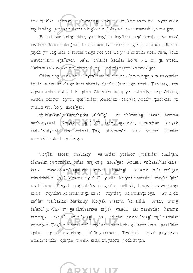 botqoqliklar uchraydi. Oblastning ichki, iqlimi kontinentalroq rayonlarida tog`larning panasida siyrak nilog`ochlar (Mayin daryosi xavzasida) tarqalgan, Baland suv ayirg`ichlar, yon bag`rlar bag`irlar, tog` kryajlari va yassi tog`larda Kamchatka jlxalari aralashgan kedrezorlar eng kup tarqalgan. Ular bu joyda yir bag`irlab o`suvchi uziga xos past bo`yli o`rmonlar xosil qilib, katta maydonlarni egallaydi. Ba`zi joylarda kedrlar bo`yi 2-3 m ga yitadi. Kedrzorlarda asosan torf-chirindili tog` tundirda tuproqlari tarqalgan. Oblastning xayvonot dunyosi tundirlar bilan o`rmonlarga xos xayvonlar bo`lib, turlari tarkibiga kura sharqiy Arktika faunasiga kiradi. Tundiraga xos xayvonlardan tashqari bu yirda Chukotka oq quyoni sharqiy, oq sichqon, Anadir uchqur tiyini, qushlardan penochka – talovka, Anadir gaichkasi va qizilbo`yini ko`p tarqalgan. v) Markaziy Kamchatka tekisligi. Bu oblastning deyarli hamma territoriyasini Koryak tog`li (69- rasm) egallaydi, u relefdan koryak antiklinoriysini aks ettiradi. Tog` sistemasini yirik vulkan platolar murakkablashtirib yuborgan. Tog`lar asosan mezozoy va undan yoshroq jinslardan tuzilgan. Slaneslar, qumtoshlar, tuflar eng ko`p tarqalgan. Andezit va bazal`tlar katta- katta maydonlarni egallab yotadi. Keyingi yillarda olib borilgan tekshirishlar (A.P. Vaskovskiy1956) yaxlit Koryak tizmasini mavjudligini tasdiqlamadi. Koryak tog`larining orografik tuzilishi, hozirgi tasavvurlarga ko`ra quyidagi ko`rinishlarga ko`ra quyidagi ko`rinishga ega. Bir to`da tog`lar markazida Markaziy Koryak massivi ko`tarilib turadi, uning balandligi 2562 m ga (Ledyanaya tog`i) yetadi. Bu massivdan hamma tomonga har xil uzunlikdagi va turlicha balandlikdagi tog` tizmalar yo`nalgan. Tog`lar tizmalarini tog`lar oraliqlaridagi katta-katta pastliklar ayrim – ayrim massivlarga bo`lib yuborgan. Tog`larda relef pleystosen muzlanishidan qolgan muzlik shakllari yaqqol ifodalangan. 