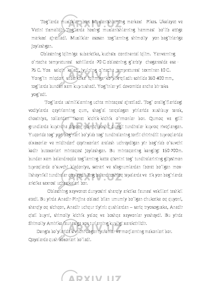 Tog`larda muzliklar bor. Muzlanishlarning markazi Pikas. Ukelayat va Vatini tizmalidir. Tog`larda hozirgi muzlanishlarning hammasi bo`lib ettiga markazi ajratiladi. Muzliklar asosan tog`larning shimoliy yon bag`irlariga joylashgan. Oblastning iqlimiga subarktika, kuchsiz continental iqlim. Yanvarning o`rtacha tempraturasi sohillarda -20 C oblastning g`arbiy chegarasida esa - 25 C. Yoz salqin keladi, iyulning o`rtacha tempraturasi taxminan 10 C. Yong`in miqdori subarktika iqlimiga ko`plik qiladi: sohilda 350-400 mm, tog`larda bundan xam kup tushadi. Yog`inlar yil davomida ancha bir teks yog`adi. Tog`larda usimliklarning uchta mintaqasi ajratiladi. Tog` oralig`flaridagi vodiylarda qayirlarning qum, shag`al tarqalagan yirlarida xushbuy terak, choziniya, tollaridan iborat kichik-kichik o`rmonlar bor. Qumoq va gilli grundlarda kupincha qiyoq- momiq boshli dungli tundiralar kuproq rivojlangan. Yuqorida tog` yon bag`rlari bo`ylab tog` tundiralaning torfli chirindili tuproqlarida olxazorlar va midindorf qayinzorlari aralash uchraydigan yir bag`rlab o`suvchi kedir butazorlari mintaqasi joylashgan. Bu mintaqaning kengligi 150-200m. bundan xam balandroqda tog`larning katta qismini tog` tundiralarining gliysimon tuproqlarda o`suvchi kladoniya, setrari va sfagnumlardan iborat bo`lgan mox- lishaynikli tundiralar qoplaydi. Eng baland toshloq tepalarda va tik yon bag`rlarda arktika saxrosi uchastkalari bor. Oblastning xayvonot dunyosini sharqiy arktika faunasi vakillari tashkil etadi. Bu yirda Anadir-Pinjina oblasti bilan umumiy bo`lgan chukotka oq quyoni, sharqiy oq sichqon, Anadir uchqur tiyini : qushlardan – sariq tryosoguzka, Anadir qizil buyni, shimoliy kichik yaloq va boshqa xayvonlar yashaydi. Bu yirda Shimoliy Amirika faunasiga xos turlarning kupligi xaraktirlidir. Dengiz bo`ylarida sivuchi degan tyulenlar va morjlarning makonlari bor. Qoyalarda qush bozorlari bo`ladi. 