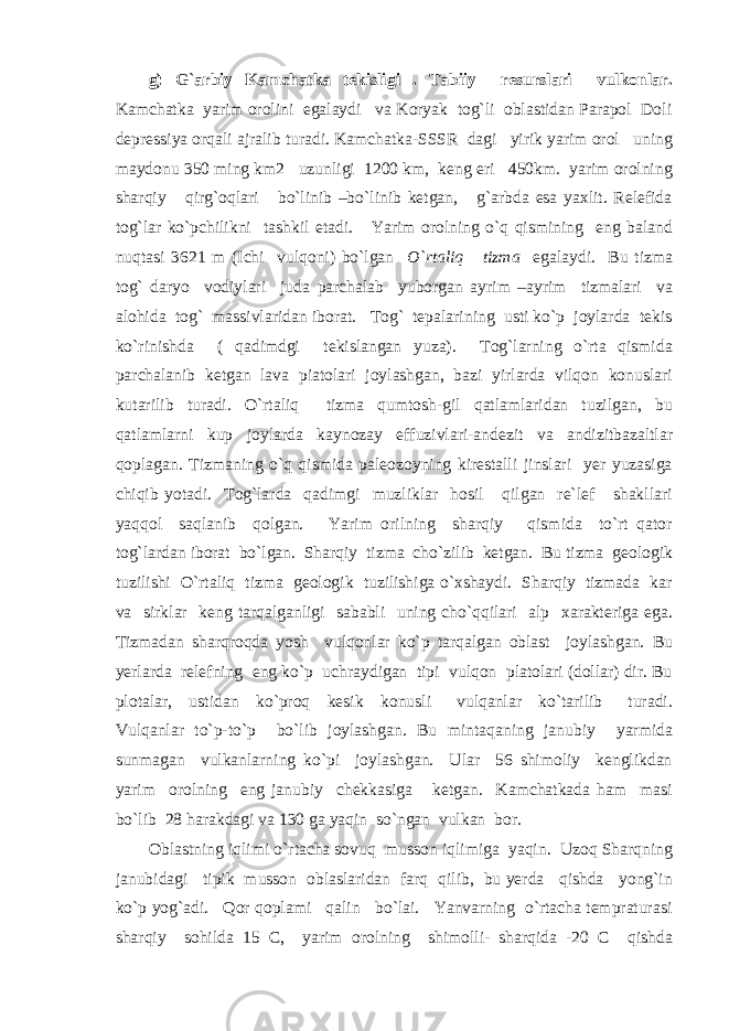 g) G`arbiy Kamchatka tekisligi . Tabiiy resurslari vulkonlar. Kamchatka yarim orolini egalaydi va Koryak tog`li oblastidan Parapol Doli depressiya orqali ajralib turadi. Kamchatka-SSSR dagi yirik yarim orol uning maydonu 350 ming km2 uzunligi 1200 km, keng eri 450km. yarim orolning sharqiy qirg`oqlari bo`linib –bo`linib ketgan, g`arbda esa yaxlit. Relefida tog`lar ko`pchilikni tashkil etadi. Yarim orolning o`q qismining eng baland nuqtasi 3621 m (Ichi vulqoni) bo`lgan O`rtaliq tizma egalaydi. Bu tizma tog` daryo vodiylari juda parchalab yuborgan ayrim –ayrim tizmalari va alohida tog` massivlaridan iborat. Tog` tepalarining usti ko`p joylarda tekis ko`rinishda ( qadimdgi tekislangan yuza). Tog`larning o`rta qismida parchalanib ketgan lava piatolari joylashgan, bazi yirlarda vilqon konuslari kutarilib turadi. O`rtaliq tizma qumtosh-gil qatlamlaridan tuzilgan, bu qatlamlarni kup joylarda kaynozay effuzivlari-andezit va andizitbazaltlar qoplagan. Tizmaning o`q qismida paleozoyning kirestalli jinslari yer yuzasiga chiqib yotadi. Tog`larda qadimgi muzliklar hosil qilgan re`lef shakllari yaqqol saqlanib qolgan. Yarim orilning sharqiy qismida to`rt qator tog`lardan iborat bo`lgan. Sharqiy tizma cho`zilib ketgan. Bu tizma geologik tuzilishi O`rtaliq tizma geologik tuzilishiga o`xshaydi. Sharqiy tizmada kar va sirklar keng tarqalganligi sababli uning cho`qqilari alp xarakteriga ega. Tizmadan sharqroqda yosh vulqonlar ko`p tarqalgan oblast joylashgan. Bu yerlarda relefning eng ko`p uchraydigan tipi vulqon platolari (dollar) dir. Bu plotalar, ustidan ko`proq kesik konusli vulqanlar ko`tarilib turadi. Vulqanlar to`p-to`p bo`lib joylashgan. Bu mintaqaning janubiy yarmida sunmagan vulkanlarning ko`pi joylashgan. Ular 56 shimoliy kenglikdan yarim orolning eng janubiy chekkasiga ketgan. Kamchatkada ham masi bo`lib 28 harakdagi va 130 ga yaqin so`ngan vulkan bor. Oblastning iqlimi o`rtacha sovuq musson iqlimiga yaqin. Uzoq Sharqning janubidagi tipik musson oblaslaridan farq qilib, bu yerda qishda yong`in ko`p yog`adi. Qor qoplami qalin bo`lai. Yanvarning o`rtacha tempraturasi sharqiy sohilda 15 C, yarim orolning shimolli- sharqida -20 C qishda 