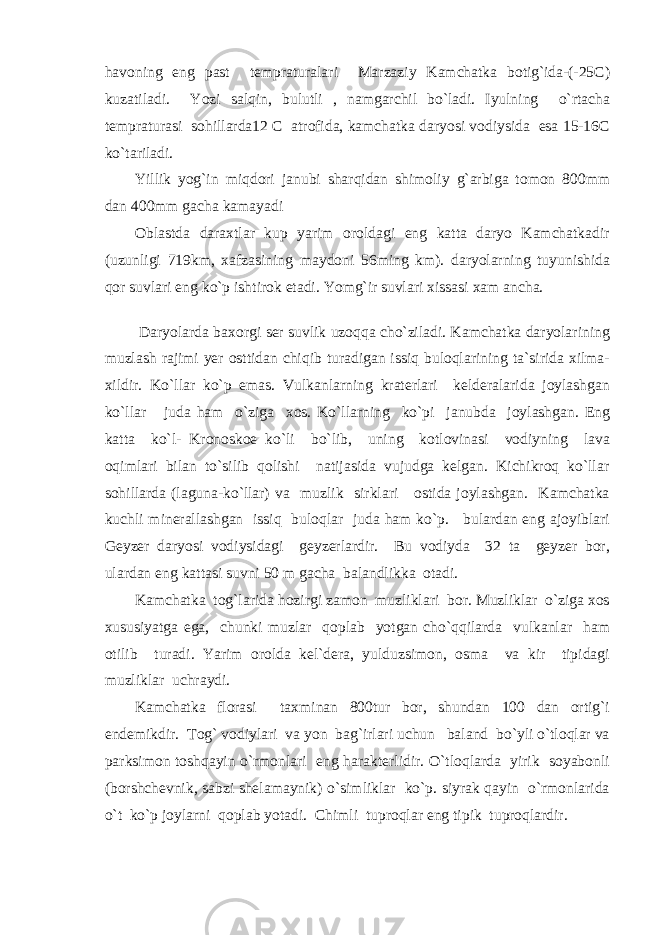 havoning eng past tempraturalari Marzaziy Kamchatka botig`ida-(-25C) kuzatiladi. Yozi salqin, bulutli , namgarchil bo`ladi. Iyulning o`rtacha tempraturasi sohillarda12 C atrofida, kamchatka daryosi vodiysida esa 15-16C ko`tariladi. Yillik yog`in miqdori janubi sharqidan shimoliy g`arbiga tomon 800mm dan 400mm gacha kamayadi Oblastda daraxtlar kup yarim oroldagi eng katta daryo Kamchatkadir (uzunligi 719km, xafzasining maydoni 56ming km). daryolarning tuyunishida qor suvlari eng ko`p ishtirok etadi. Yomg`ir suvlari xissasi xam ancha. Daryolarda baxorgi ser suvlik uzoqqa cho`ziladi. Kamchatka daryolarining muzlash rajimi yer osttidan chiqib turadigan issiq buloqlarining ta`sirida xilma- xildir. Ko`llar ko`p emas. Vulkanlarning kraterlari kelderalarida joylashgan ko`llar juda ham o`ziga xos. Ko`llarning ko`pi janubda joylashgan. Eng katta ko`l- Kronoskoe ko`li bo`lib, uning kotlovinasi vodiyning lava oqimlari bilan to`silib qolishi natijasida vujudga kelgan. Kichikroq ko`llar sohillarda (laguna-ko`llar) va muzlik sirklari ostida joylashgan. Kamchatka kuchli minerallashgan issiq buloqlar juda ham ko`p. bulardan eng ajoyiblari Geyzer daryosi vodiysidagi geyzerlardir. Bu vodiyda 32 ta geyzer bor, ulardan eng kattasi suvni 50 m gacha balandlikka otadi. Kamchatka tog`larida hozirgi zamon muzliklari bor. Muzliklar o`ziga xos xususiyatga ega, chunki muzlar qoplab yotgan cho`qqilarda vulkanlar ham otilib turadi. Yarim orolda kel`dera, yulduzsimon, osma va kir tipidagi muzliklar uchraydi. Kamchatka florasi taxminan 800tur bor, shundan 100 dan ortig`i endemikdir. Tog` vodiylari va yon bag`irlari uchun baland bo`yli o`tloqlar va parksimon toshqayin o`rmonlari eng harakterlidir. O`tloqlarda yirik soyabonli (borshchevnik, sabzi shelamaynik) o`simliklar ko`p. siyrak qayin o`rmonlarida o`t ko`p joylarni qoplab yotadi. Chimli tuproqlar eng tipik tuproqlardir. 