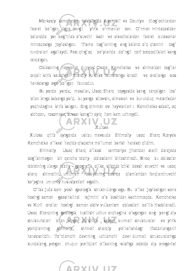 Markaziy kamchatka tekisligida Ayan eli va Dauriya tilog`ochlardan iborat bo`lgan igna bargli yirik o`rmonlar bor. O`rmon mintaqasidan balandda yer bag`irlab o`suvchi kedr va olxachalardan iborat butazorlar mintaqasiga joylashgan. Tizma tog`larning eng baland o`q qismini tog` tundralari egallaydi. Past qirg`oq bo`ylarida do`ngli torf botqoqliklari keng tarqalgan. Oblastning hayvonat dunyosi Oxota- Kamchatka va shimoldan tog`lar orqali kirib keladigan Sharqiy Arktika faunalariga kiradi va orollarga xos harakterga ega bo`lgan faunadur. Bu yerda yerda, masalan, Uzoq Sharq taygasida keng tarqalgan los` bilan birga kabarga yo`q. bu yerga silovsin, olmaxon va burunduq materikdan yaqindagina kirib kelgan. Eng qimmat ov hayvonlari : Kamchatka saboli, oq sichqon, rosomaxa, suvsar kong`ir ayiq ham kam uchraydi. Xulosa Xulosa qilib aytganda ushbu mavzuda Shimoliy uzoq Sharq Koryak Kamchatka o`lkasi haqida qisqacha ma`lumot berish harakat qildim. Shimoliy Uzoq Sharq o`lkasi territoriya jihatidan etarli darajada bog`lanmagan bir qancha tabiiy oblastlarni birlashtiradi. Biroq bu oblastlar tabiatning ularga tabiiy – geografik o`lka sifatida ichki baxsh etuvchi va uzoq sharq shimolini, umuman rossiyaning boshqa qismlaridan farqlantiruvchi ko`pgina umumiy hususiyatlari egadir. O`lka juda kam yosh geologik struktrularga ega. Bu o`lka joylashgan zona hozirgi zamon geosinklinal rejimini o`z boshidan kechirmoqda. Kamchatka va Kuril orollar hozirgi zamon aktiv vulkanizm oblastlari bo`lib hisoblanadi. Uzoq Sharqning geologik tuzilishi uchun anchagina o`zgargan eng yangi alp strukturtalari bilan birga qo`shilib ketgan burmali strukturalar va yirik yoriqlarning shimoliy, shimoli sharqiy yo`nalishdagi ifodanlanganli harakterlidir. To`rtlamchi davrning uchlamchi davr burmali strukturalariga kundalang yotgan chuqur yorliqlari o`lkaning relefiga odatda alp orogenizi 