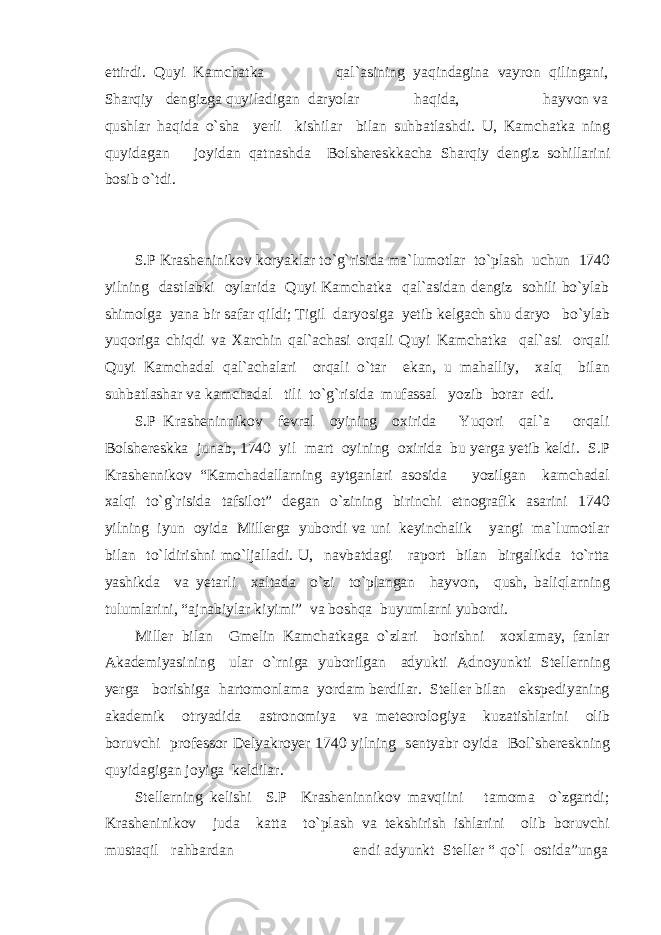 ettirdi. Quyi Kamchatka qal`asining yaqindagina vayron qilingani, Sharqiy dengizga quyiladigan daryolar haqida, hayvon va qushlar haqida o`sha yerli kishilar bilan suhbatlashdi. U, Kamchatka ning quyidagan joyidan qatnashda Bolshereskkacha Sharqiy dengiz sohillarini bosib o`tdi. S.P Krasheninikov koryaklar to`g`risida ma`lumotlar to`plash uchun 1740 yilning dastlabki oylarida Quyi Kamchatka qal`asidan dengiz sohili bo`ylab shimolga yana bir safar qildi; Tigil daryosiga yetib kelgach shu daryo bo`ylab yuqoriga chiqdi va Xarchin qal`achasi orqali Quyi Kamchatka qal`asi orqali Quyi Kamchadal qal`achalari orqali o`tar ekan, u mahalliy, xalq bilan suhbatlashar va kamchadal tili to`g`risida mufassal yozib borar edi. S.P Krasheninnikov fevral oyining oxirida Yuqori qal`a orqali Bolshereskka junab, 1740 yil mart oyining oxirida bu yerga yetib keldi. S.P Krashennikov “Kamchadallarning aytganlari asosida yozilgan kamchadal xalqi to`g`risida tafsilot” degan o`zining birinchi etnografik asarini 1740 yilning iyun oyida Millerga yubordi va uni keyinchalik yangi ma`lumotlar bilan to`ldirishni mo`ljalladi. U, navbatdagi raport bilan birgalikda to`rtta yashikda va yetarli xaltada o`zi to`plangan hayvon, qush, baliqlarning tulumlarini, “ajnabiylar kiyimi” va boshqa buyumlarni yubordi. Miller bilan Gmelin Kamchatkaga o`zlari borishni xoxlamay, fanlar Akademiyasining ular o`rniga yuborilgan adyukti Adnoyunkti Stellerning yerga borishiga hartomonlama yordam berdilar. Steller bilan ekspediyaning akademik otryadida astronomiya va meteorologiya kuzatishlarini olib boruvchi professor Delyakroyer 1740 yilning sentyabr oyida Bol`shereskning quyidagigan joyiga keldilar. Stellerning kelishi S.P Krasheninnikov mavqiini tamoma o`zgartdi; Krasheninikov juda katta to`plash va tekshirish ishlarini olib boruvchi mustaqil rahbardan endi adyunkt Steller “ qo`l ostida”unga 