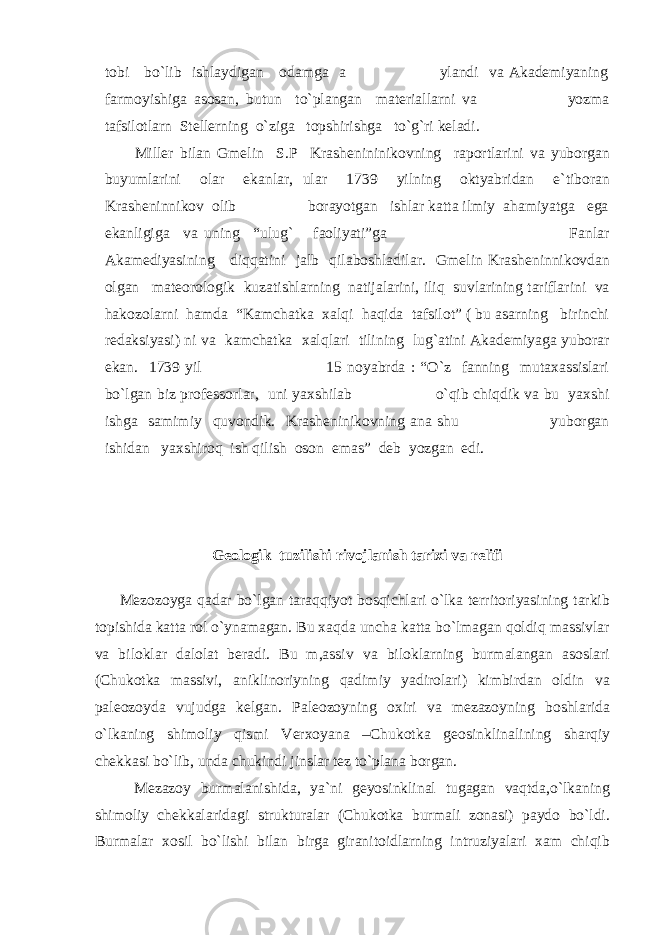 tobi bo`lib ishlaydigan odamga a ylandi va Akademiyaning farmoyishiga asosan, butun to`plangan materiallarni va yozma tafsilotlarn Stellerning o`ziga topshirishga to`g`ri keladi. Miller bilan Gmelin S.P Krashenininikovning raportlarini va yuborgan buyumlarini olar ekanlar, ular 1739 yilning oktyabridan e`tiboran Krasheninnikov olib borayotgan ishlar katta ilmiy ahamiyatga ega ekanligiga va uning “ulug` faoliyati”ga Fanlar Akamediyasining diqqatini jalb qilaboshladilar. Gmelin Krasheninnikovdan olgan mateorologik kuzatishlarning natijalarini, iliq suvlarining tariflarini va hakozolarni hamda “Kamchatka xalqi haqida tafsilot” ( bu asarning birinchi redaksiyasi) ni va kamchatka xalqlari tilining lug`atini Akademiyaga yuborar ekan. 1739 yil 15 noyabrda : “O`z fanning mutaxassislari bo`lgan biz professorlar, uni yaxshilab o`qib chiqdik va bu yaxshi ishga samimiy quvondik. Krasheninikovning ana shu yuborgan ishidan yaxshiroq ish qilish oson emas” deb yozgan edi. Geologik tuzilishi rivojlanish tarixi va relifi Mezozoyga qadar bo`lgan taraqqiyot bosqichlari o`lka territoriyasining tarkib topishida katta rol o`ynamagan. Bu xaqda uncha katta bo`lmagan qoldiq massivlar va biloklar dalolat beradi. Bu m,assiv va biloklarning burmalangan asoslari (Chukotka massivi, aniklinoriyning qadimiy yadirolari) kimbirdan oldin va paleozoyda vujudga kelgan. Paleozoyning oxiri va mezazoyning boshlarida o`lkaning shimoliy qismi Verxoyana –Chukotka geosinklinalining sharqiy chekkasi bo`lib, unda chukindi jinslar tez to`plana borgan. Mezazoy burmalanishida, ya`ni geyosinklinal tugagan vaqtda,o`lkaning shimoliy chekkalaridagi strukturalar (Chukotka burmali zonasi) paydo bo`ldi. Burmalar xosil bo`lishi bilan birga giranitoidlarning intruziyalari xam chiqib 