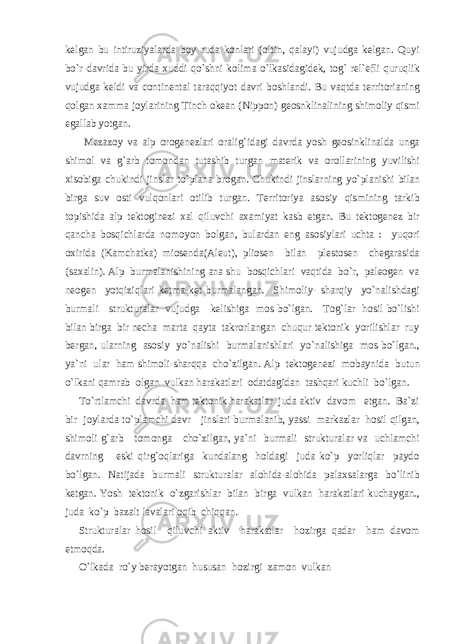 kelgan bu intiruziyalarda boy ruda konlari (oltin, qalayi) vujudga kelgan. Quyi bo`r davrida bu yirda xuddi qo`shni kolima o`lkasidagidek, tog` rel`efli quruqlik vujudga keldi va continental taraqqiyot davri boshlandi. Bu vaqtda territorianing qolgan xamma joylarining Tinch okean (Nippon) geosnklinalining shimoliy qismi egallab yotgan. Mezazoy va alp orogenezlari oralig`idagi davrda yosh geosinklinalda unga shimol va g`arb tomondan tutashib turgan materik va orollarining yuvilishi xisobiga chukindi jinslar to`plana brogan. Chukindi jinslarning yo`planishi bilan birga suv osti vulqonlari otilib turgan. Territoriya asosiy qismining tarkib topishida alp tektoginezi xal qiluvchi axamiyat kasb etgan. Bu tektogenez bir qancha bosqichlarda nomoyon bolgan, bulardan eng asosiylari uchta : yuqori oxirida (Kamchatka) miosenda(Aleut), pliosen bilan plestosen chegarasida (saxalin). Alp burmalanishining ana shu bosqichlari vaqtida bo`r, paleogen va neogen yotqiziqlari ketma-ket burmalangan. Shimoliy- sharqiy yo`nalishdagi burmali strukturalar vujudga kelishiga mos bo`lgan. Tog`lar hosil bo`lishi bilan birga bir necha marta qayta takrorlangan chuqur tektonik yorilishlar ruy bergan, ularning asosiy yo`nalishi burmalanishlari yo`nalishiga mos bo`lgan., ya`ni ular ham shimoli-sharqqa cho`zilgan. Alp tektogenezi mobaynida butun o`lkani qamrab olgan vulkan harakatlari odatdagidan tashqari kuchli bo`lgan. To`rtlamchi davrda ham tektonik harakatlar juda aktiv davom etgan. Ba`zi bir joylarda to`plamchi davr jinslari burmalanib, yassi markazlar hosil qilgan, shimoli g`arb tomonga cho`zilgan, ya`ni burmali strukturalar va uchlamchi davrning eski qirg`oqlariga kundalang holdagi juda ko`p yorliqlar paydo bo`lgan. Natijada burmali strukturalar alohida-alohida palaxsalarga bo`linib ketgan. Yosh tektonik o`zgarishlar bilan birga vulkan harakatlari kuchaygan., juda ko`p bazalt lavalari oqib chiqqan. Strukturalar hosil qiluvchi aktiv harakatlar hozirga qadar ham davom etmoqda. O`lkada ro`y berayotgan hususan hozirgi zamon vulkan 