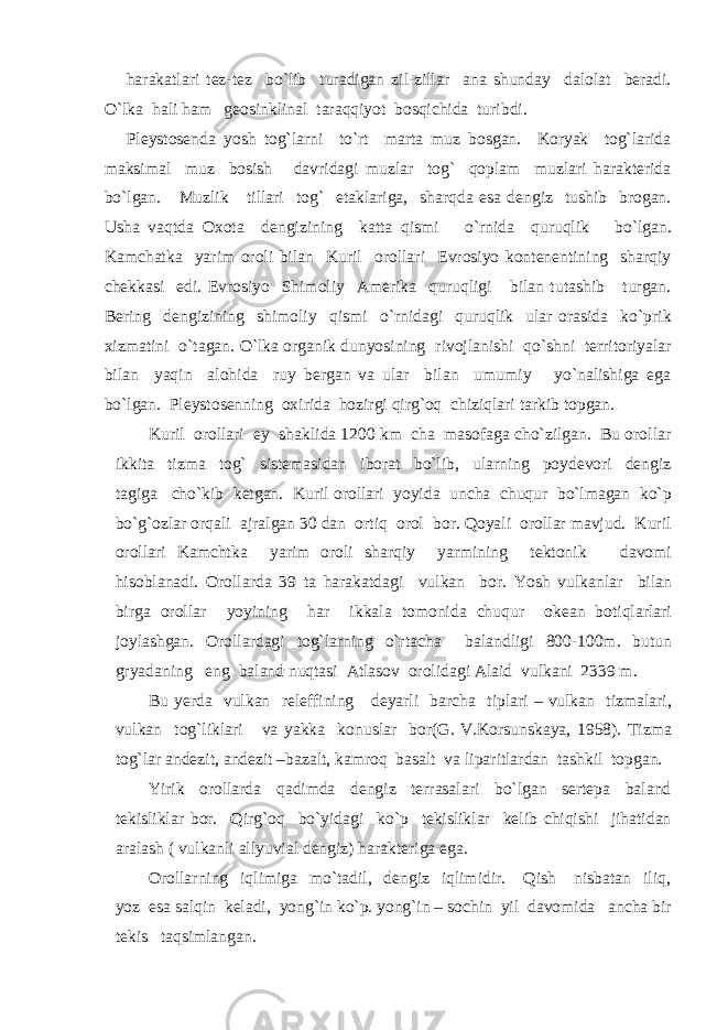 harakatlari tez-tez bo`lib turadigan zil-zillar ana shunday dalolat beradi. O`lka hali ham geosinklinal taraqqiyot bosqichida turibdi. Pleystosenda yosh tog`larni to`rt marta muz bosgan. Koryak tog`larida maksimal muz bosish davridagi muzlar tog` qoplam muzlari harakterida bo`lgan. Muzlik tillari tog` etaklariga, sharqda esa dengiz tushib brogan. Usha vaqtda Oxota dengizining katta qismi o`rnida quruqlik bo`lgan. Kamchatka yarim oroli bilan Kuril orollari Evrosiyo kontenentining sharqiy chekkasi edi. Evrosiyo Shimoliy Amerika quruqligi bilan tutashib turgan. Bering dengizining shimoliy qismi o`rnidagi quruqlik ular orasida ko`prik xizmatini o`tagan. O`lka organik dunyosining rivojlanishi qo`shni territoriyalar bilan yaqin alohida ruy bergan va ular bilan umumiy yo`nalishiga ega bo`lgan. Pleystosenning oxirida hozirgi qirg`oq chiziqlari tarkib topgan. Kuril orollari ey shaklida 1200 km cha masofaga cho`zilgan. Bu orollar ikkita tizma tog` sistemasidan iborat bo`lib, ularning poydevori dengiz tagiga cho`kib ketgan. Kuril orollari yoyida uncha chuqur bo`lmagan ko`p bo`g`ozlar orqali ajralgan 30 dan ortiq orol bor. Qoyali orollar mavjud. Kuril orollari Kamchtka yarim oroli sharqiy yarmining tektonik davomi hisoblanadi. Orollarda 39 ta harakatdagi vulkan bor. Yosh vulkanlar bilan birga orollar yoyining har ikkala tomonida chuqur okean botiqlarlari joylashgan. Orollardagi tog`larning o`rtacha balandligi 800-100m. butun gryadaning eng baland nuqtasi Atlasov orolidagi Alaid vulkani 2339 m. Bu yerda vulkan releffining deyarli barcha tiplari – vulkan tizmalari, vulkan tog`liklari va yakka konuslar bor(G. V.Korsunskaya, 1958). Tizma tog`lar andezit, andezit –bazalt, kamroq basalt va liparitlardan tashkil topgan. Yirik orollarda qadimda dengiz terrasalari bo`lgan sertepa baland tekisliklar bor. Qirg`oq bo`yidagi ko`p tekisliklar kelib chiqishi jihatidan aralash ( vulkanli allyuvial dengiz) harakteriga ega. Orollarning iqlimiga mo`tadil, dengiz iqlimidir. Qish nisbatan iliq, yoz esa salqin keladi, yong`in ko`p. yong`in – sochin yil davomida ancha bir tekis taqsimlangan. 