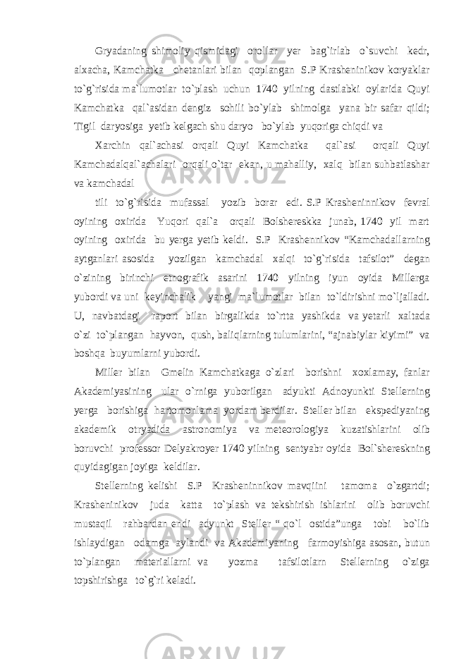 Gryadaning shimoliy qismidagi orollar yer bag`irlab o`suvchi kedr, alxacha, Kamchatka chetanlari bilan qoplangan S.P Krasheninikov koryaklar to`g`risida ma`lumotlar to`plash uchun 1740 yilning dastlabki oylarida Quyi Kamchatka qal`asidan dengiz sohili bo`ylab shimolga yana bir safar qildi; Tigil daryosiga yetib kelgach shu daryo bo`ylab yuqoriga chiqdi va Xarchin qal`achasi orqali Quyi Kamchatka qal`asi orqali Quyi Kamchadalqal`achalari orqali o`tar ekan, u mahalliy, xalq bilan suhbatlashar va kamchadal tili to`g`risida mufassal yozib borar edi. S.P Krasheninnikov fevral oyining oxirida Yuqori qal`a orqali Bolshereskka junab, 1740 yil mart oyining oxirida bu yerga yetib keldi. S.P Krashennikov “Kamchadallarning aytganlari asosida yozilgan kamchadal xalqi to`g`risida tafsilot” degan o`zining birinchi etnografik asarini 1740 yilning iyun oyida Millerga yubordi va uni keyinchalik yangi ma`lumotlar bilan to`ldirishni mo`ljalladi. U, navbatdagi raport bilan birgalikda to`rtta yashikda va yetarli xaltada o`zi to`plangan hayvon, qush, baliqlarning tulumlarini, “ajnabiylar kiyimi” va boshqa buyumlarni yubordi. Miller bilan Gmelin Kamchatkaga o`zlari borishni xoxlamay, fanlar Akademiyasining ular o`rniga yuborilgan adyukti Adnoyunkti Stellerning yerga borishiga hartomonlama yordam berdilar. Steller bilan ekspediyaning akademik otryadida astronomiya va meteorologiya kuzatishlarini olib boruvchi professor Delyakroyer 1740 yilning sentyabr oyida Bol`shereskning quyidagigan joyiga keldilar. Stellerning kelishi S.P Krasheninnikov mavqiini tamoma o`zgartdi; Krasheninikov juda katta to`plash va tekshirish ishlarini olib boruvchi mustaqil rahbardan endi adyunkt Steller “ qo`l ostida”unga tobi bo`lib ishlaydigan odamga aylandi va Akademiyaning farmoyishiga asosan, butun to`plangan materiallarni va yozma tafsilotlarn Stellerning o`ziga topshirishga to`g`ri keladi. 