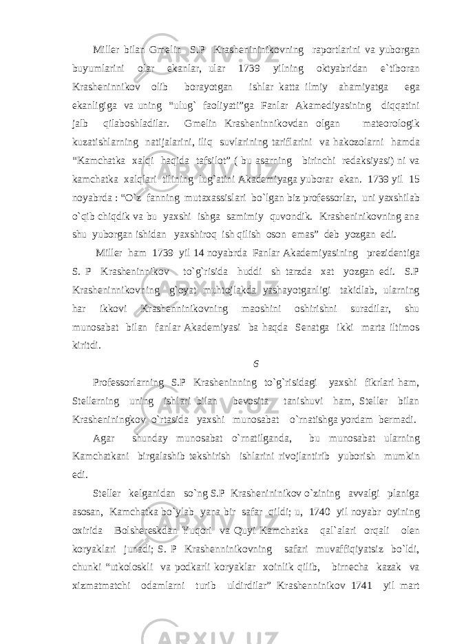 Miller bilan Gmelin S.P Krashenininikovning raportlarini va yuborgan buyumlarini olar ekanlar, ular 1739 yilning oktyabridan e`tiboran Krasheninnikov olib borayotgan ishlar katta ilmiy ahamiyatga ega ekanligiga va uning “ulug` faoliyati”ga Fanlar Akamediyasining diqqatini jalb qilaboshladilar. Gmelin Krasheninnikovdan olgan mateorologik kuzatishlarning natijalarini, iliq suvlarining tariflarini va hakozolarni hamda “Kamchatka xalqi haqida tafsilot” ( bu asarning birinchi redaksiyasi) ni va kamchatka xalqlari tilining lug`atini Akademiyaga yuborar ekan. 1739 yil 15 noyabrda : “O`z fanning mutaxassislari bo`lgan biz professorlar, uni yaxshilab o`qib chiqdik va bu yaxshi ishga samimiy quvondik. Krasheninikovning ana shu yuborgan ishidan yaxshiroq ish qilish oson emas” deb yozgan edi. Miller ham 1739 yil 14 noyabrda Fanlar Akademiyasining prezidentiga S. P Krasheninnikov to`g`risida huddi sh tarzda xat yozgan edi. S.P Krasheninnikovning g`oyat muhtojlakda yashayotganligi takidlab, ularning har ikkovi Krashenninikovning maoshini oshirishni suradilar, shu munosabat bilan fanlar Akademiyasi ba haqda Senatga ikki marta iltimos kiritdi. 6 Professorlarning S.P Krasheninning to`g`risidagi yaxshi fikrlari ham, Stellerning uning ishlari bilan bevosita tanishuvi ham, Steller bilan Krasheniningkov o`rtasida yaxshi munosabat o`rnatishga yordam bermadi. Agar shunday munosabat o`rnatilganda, bu munosabat ularning Kamchatkani birgalashib tekshirish ishlarini rivojlantirib yuborish mumkin edi. Steller kelganidan so`ng S.P Krashenininikov o`zining avvalgi planiga asosan, Kamchatka bo`ylab yana bir safar qildi; u, 1740 yil noyabr oyining oxirida Bolshereskdan Yuqori va Quyi Kamchatka qal`alari orqali olen koryaklari junadi; S. P Krashenninikovning safari muvaffiqiyatsiz bo`ldi, chunki “utkoloskli va podkarli koryaklar xoinlik qilib, birnecha kazak va xizmatmatchi odamlarni turib uldirdilar” Krashenninikov 1741 yil mart 