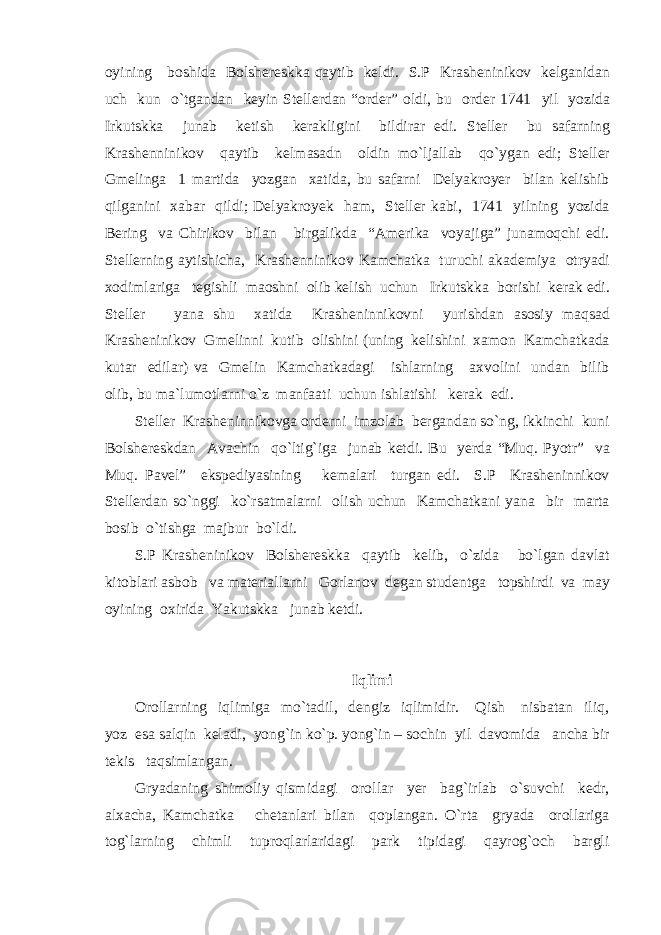 oyining boshida Bolshereskka qaytib keldi. S.P Krasheninikov kelganidan uch kun o`tgandan keyin Stellerdan “order” oldi, bu order 1741 yil yozida Irkutskka junab ketish kerakligini bildirar edi. Steller bu safarning Krashenninikov qaytib kelmasadn oldin mo`ljallab qo`ygan edi; Steller Gmelinga 1 martida yozgan xatida, bu safarni Delyakroyer bilan kelishib qilganini xabar qildi; Delyakroyek ham, Steller kabi, 1741 yilning yozida Bering va Chirikov bilan birgalikda “Amerika voyajiga” junamoqchi edi. Stellerning aytishicha, Krashenninikov Kamchatka turuchi akademiya otryadi xodimlariga tegishli maoshni olib kelish uchun Irkutskka borishi kerak edi. Steller yana shu xatida Krasheninnikovni yurishdan asosiy maqsad Krasheninikov Gmelinni kutib olishini (uning kelishini xamon Kamchatkada kutar edilar) va Gmelin Kamchatkadagi ishlarning axvolini undan bilib olib, bu ma`lumotlarni o`z manfaati uchun ishlatishi kerak edi. Steller Krasheninnikovga orderni imzolab bergandan so`ng, ikkinchi kuni Bolshereskdan Avachin qo`ltig`iga junab ketdi. Bu yerda “Muq. Pyotr” va Muq. Pavel” ekspediyasining kemalari turgan edi. S.P Krasheninnikov Stellerdan so`nggi ko`rsatmalarni olish uchun Kamchatkani yana bir marta bosib o`tishga majbur bo`ldi. S.P Krasheninikov Bolshereskka qaytib kelib, o`zida bo`lgan davlat kitoblari asbob va materiallarni Gorlanov degan studentga topshirdi va may oyining oxirida Yakutskka junab ketdi. Iqlimi Orollarning iqlimiga mo`tadil, dengiz iqlimidir. Qish nisbatan iliq, yoz esa salqin keladi, yong`in ko`p. yong`in – sochin yil davomida ancha bir tekis taqsimlangan. Gryadaning shimoliy qismidagi orollar yer bag`irlab o`suvchi kedr, alxacha, Kamchatka chetanlari bilan qoplangan. O`rta gryada orollariga tog`larning chimli tuproqlarlaridagi park tipidagi qayrog`och bargli 