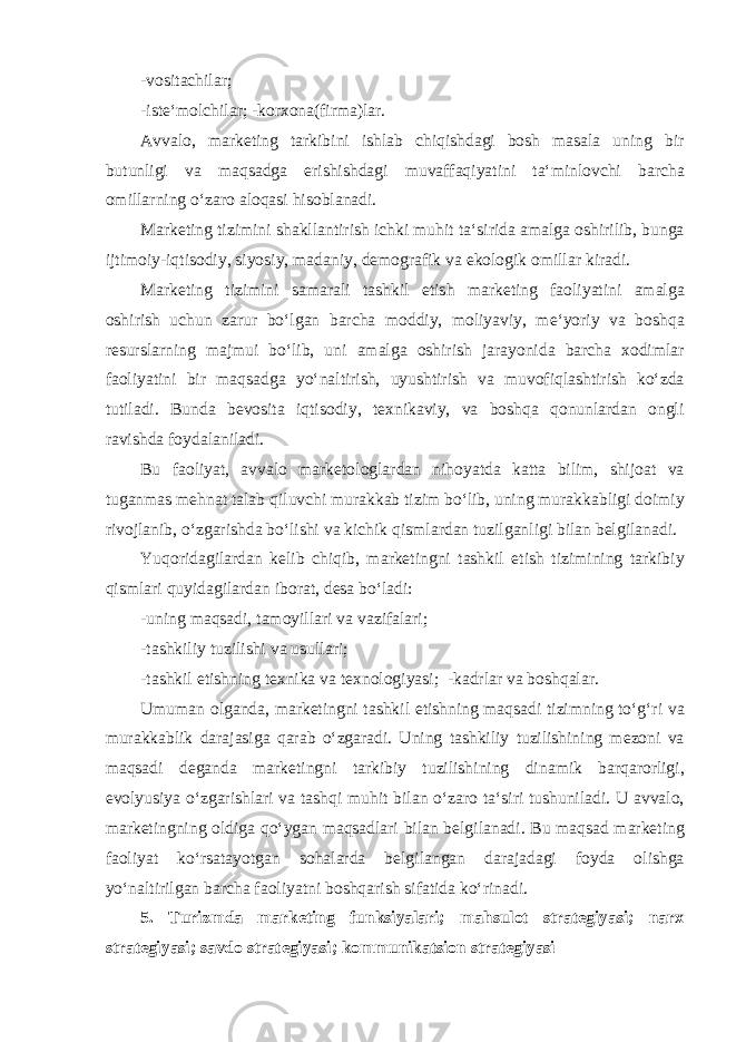 -v о sit а chil а r; -ist е ‘m о lchil а r; -k о r хо n а (firm а )l а r. А vv а l о , m а rk е ting t а rkibini ishl а b chiqishd а gi b о sh m а s а l а uning bir butunligi v а m а qs а dg а erishishd а gi muv а ff а qiyatini t а ‘minl о vchi b а rch а о mill а rning o‘z а r о а l о q а si his о bl а n а di. M а rk е ting tizimini sh а kll а ntirish ichki muhit t а ‘sirid а а m а lg а о shirilib, bung а ijtim о iy-iqtis о diy, siyosiy, m а d а niy, d е m о gr а fik v а ek о l о gik о mill а r kir а di. M а rk е ting tizimini s а m а r а li t а shkil etish m а rk е ting f ао liyatini а m а lg а о shirish uchun z а rur bo‘lg а n b а rch а m о ddiy, m о liyaviy, m е ‘yoriy v а b о shq а r е sursl а rning m а jmui bo‘lib, uni а m а lg а о shirish j а r а yonid а b а rch а хо diml а r f ао liyatini bir m а qs а dg а yo‘n а ltirish, uyushtirish v а muv о fiql а shtirish ko‘zd а tutil а di. Bund а b е v о sit а iqtis о diy, t ех nik а viy, v а b о shq а q о nunl а rd а n о ngli r а vishd а f о yd а l а nil а di. Bu f ао liyat, а vv а l о m а rk е t о l о gl а rd а n nih о yatd а k а tt а bilim, shij оа t v а tug а nm а s m е hn а t t а l а b qiluvchi mur а kk а b tizim bo‘lib, uning mur а kk а bligi d о imiy riv о jl а nib, o‘zg а rishd а bo‘lishi v а kichik qisml а rd а n tuzilg а nligi bil а n b е lgil а n а di. Yuq о rid а gil а rd а n k е lib chiqib, m а rk е tingni t а shkil etish tizimining t а rkibiy qisml а ri quyid а gil а rd а n ib о r а t, d е s а bo‘l а di: -uning m а qs а di, t а m о yill а ri v а v а zif а l а ri; -t а shkiliy tuzilishi v а usull а ri; -t а shkil etishning t ех nik а v а t ех n о l о giyasi; -k а drl а r v а b о shq а l а r. Umum а n о lg а nd а , m а rk е tingni t а shkil etishning m а qs а di tizimning to‘g‘ri v а mur а kk а blik d а r а j а sig а q а r а b o‘zg а r а di. Uning t а shkiliy tuzilishining m е z о ni v а m а qs а di d е g а nd а m а rk е tingni t а rkibiy tuzilishining din а mik b а rq а r о rligi, ev о lyusiya o‘zg а rishl а ri v а t а shqi muhit bil а n o‘z а r о t а ‘siri tushunil а di. U а vv а l о , m а rk е tingning о ldig а qo‘yg а n m а qs а dl а ri bil а n b е lgil а n а di. Bu m а qs а d m а rk е ting f ао liyat ko‘rs а t а yotg а n s о h а l а rd а b е lgil а ng а n d а r а j а d а gi f о yd а о lishg а yo‘n а ltirilg а n b а rch а f ао liyatni b о shq а rish sif а tid а ko‘rin а di. 5. Turizmda marketing funksiyalari; mahsulot strategiyasi; narx strategiyasi; savdo strategiyasi; kommunikatsion strategiyasi 