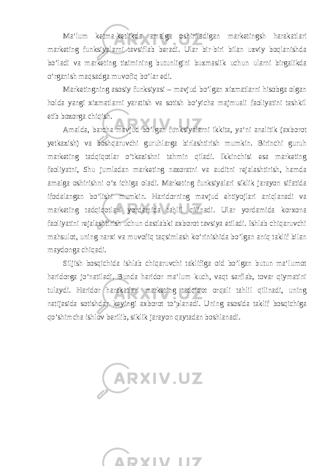 Ma‘lum ketma-ketlikda amalga oshiriladigan marketingsh harakatlari marketing funksiyalarni tavsiflab beradi. Ular bir-biri bilan uzviy boqlanishda bo’ladi va marketing tizimining butunligini buzmaslik uchun ularni birgalikda o’rganish maqsadga muvofiq bo’lar edi. Marketingning asosiy funksiyasi – mavjud bo’lgan xizmatlarni hisobga olgan holda yangi xizmatlarni yaratish va sotish bo’yicha majmuali faoliyatini tashkil etib bozorga chiqish. Amalda, barcha mavjud bo’lgan funksiyalarni ikkita, ya‘ni analitik (axborot yetkazish) va boshqaruvchi guruhlarga birlashtirish mumkin. Birinchi guruh marketing tadqiqotlar o’tkazishni tahmin qiladi. Ikkinchisi esa marketing faoliyatni, Shu jumladan marketing nazoratni va auditni rejalashtirish, hamda amalga oshirishni o’z ichiga oladi. Marketing funksiyalari siklik jarayon sifatida ifodalangan bo’lishi mumkin. Haridorning mavjud ehtiyojlari aniqlanadi va marketing tadqiqotlari yordamida tahlil qilinadi. Ular yordamida korxona faoliyatini rejalashtirish uchun dastlabki axborot tavsiya etiladi. Ishlab chiqaruvchi mahsulot, uning narxi va muvofiq taqsimlash ko’rinishida bo’lgan aniq taklif bilan maydonga chiqadi. Siljish bosqichida ishlab chiqaruvchi taklifiga oid bo’lgan butun ma‘lumot haridorga jo’natiladi. Bunda haridor ma‘lum kuch, vaqt sarflab, tovar qiymatini tulaydi. Haridor harakatlari marketing tadqiqot orqali tahlil qilinadi, uning natijasida sotishdan keyingi axborot to’planadi. Uning asosida taklif bosqichiga qo’shimcha ishlov berilib, siklik jarayon qaytadan boshlanadi. 