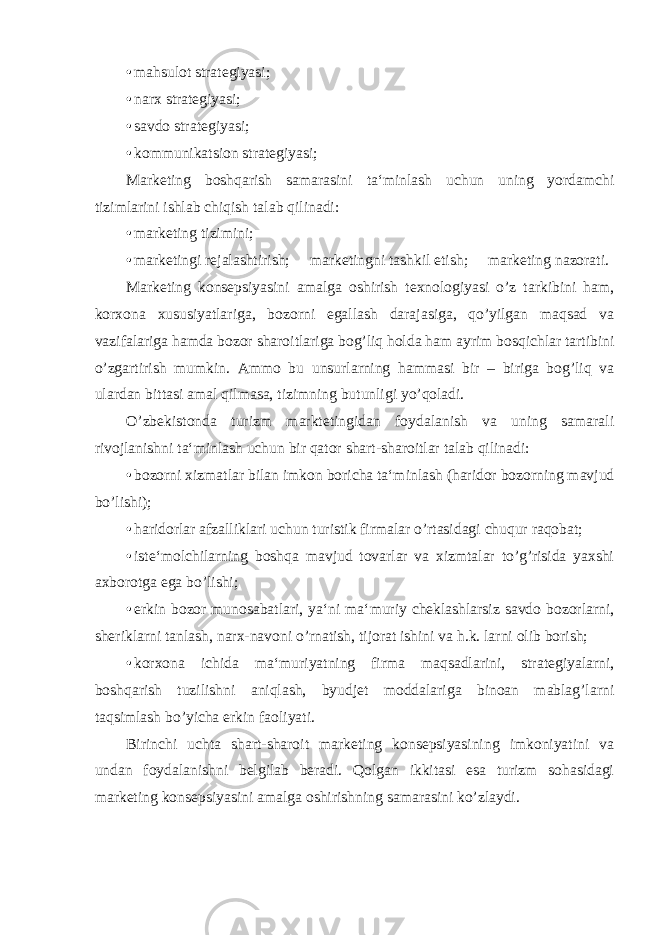 • mahsulot strategiyasi; • narx strategiyasi; • savdo strategiyasi; • kommunikatsion strategiyasi; Marketing boshqarish samarasini ta‘minlash uchun uning yordamchi tizimlarini ishlab chiqish talab qilinadi: • marketing tizimini; • marketingi rejalashtirish;  marketingni tashkil etish;  marketing nazorati. Marketing konsepsiyasini amalga oshirish texnologiyasi o’z tarkibini ham, korxona xususiyatlariga, bozorni egallash darajasiga, qo’yilgan maqsad va vazifalariga hamda bozor sharoitlariga bog’liq holda ham ayrim bosqichlar tartibini o’zgartirish mumkin. Ammo bu unsurlarning hammasi bir – biriga bog’liq va ulardan bittasi amal qilmasa, tizimning butunligi yo’qoladi. O’zbekistonda turizm marktetingidan foydalanish va uning samarali rivojlanishni ta‘minlash uchun bir qator shart-sharoitlar talab qilinadi: • bozorni xizmatlar bilan imkon boricha ta‘minlash (haridor bozorning mavjud bo’lishi); • haridorlar afzalliklari uchun turistik firmalar o’rtasidagi chuqur raqobat; • iste‘molchilarning boshqa mavjud tovarlar va xizmtalar to’g’risida yaxshi axborotga ega bo’lishi; • erkin bozor munosabatlari, ya‘ni ma‘muriy cheklashlarsiz savdo bozorlarni, sheriklarni tanlash, narx-navoni o’rnatish, tijorat ishini va h.k. larni olib borish; • korxona ichida ma‘muriyatning firma maqsadlarini, strategiyalarni, boshqarish tuzilishni aniqlash, byudjet moddalariga binoan mablag’larni taqsimlash bo’yicha erkin faoliyati. Birinchi uchta shart-sharoit marketing konsepsiyasining imkoniyatini va undan foydalanishni belgilab beradi. Qolgan ikkitasi esa turizm sohasidagi marketing konsepsiyasini amalga oshirishning samarasini ko’zlaydi. 