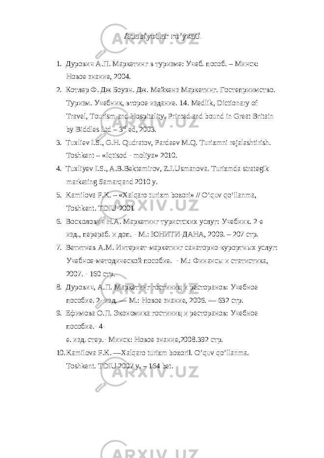 Adabiyotlar ro’yxati 1. Дурович А.П. Маркетинг в туризме: Учеб. пособ. – Минск: Новое знание, 2004. 2. Котлер Ф. Дж Боуэн. Дж. Мейкенз Маркетинг. Гостеприимство. Туризм. Учебник, второе издание. 14. Medlik, Dictionary of Travel, Tourism and Hospitality. Printed and bound in Great Britain by Biddles Ltd – 3 rd ed, 2003. 3. Tuxli е v I.S., G.H. Qudratov, Parda е v M.Q. Turizmni r е jalashtirish. Toshkеnt – «Iqtisod - moliya» 2010. 4. Tuxliyev I.S., A.B.Bektemirov, Z.I.Usmanova. Turizmda strategik marketing Samarqand 2010 y. 5. Kamilova F.K. – «Xalqaro turizm bozori» // O‘quv qo‘llanma, Toshk е nt. TDIU-2001 6. Восколович Н.А. Маркетинг туристских услуг: Учебник. 2-е изд., перераб. и доп. - М.: ЮНИТИ-ДАНА, 2009. – 207 стр. 7. Ветитнев А.М. Интернет-маркетинг санаторно-курортных услуг: Учебное-методической пособие. - М.: Финансы и статистика, 2007. - 160 стр. 8. Дурович, А.П. Маркетинг гостиниц и ресторанов: Учебное пособие. 2- изд. — М.: Новое знание, 2006. — 632 стр. 9. Ефимова О.П. Экономика гостиниц и ресторанов: Учебное пособие.- 4- е. изд. стер.- Минск: Новое знание,2008.392 стр. 10. Kamilova F.K. ―Xalqaro turizm bozori‖. O’quv qo’llanma. Toshkent. TDIU 2007 y. – 164 bet. 