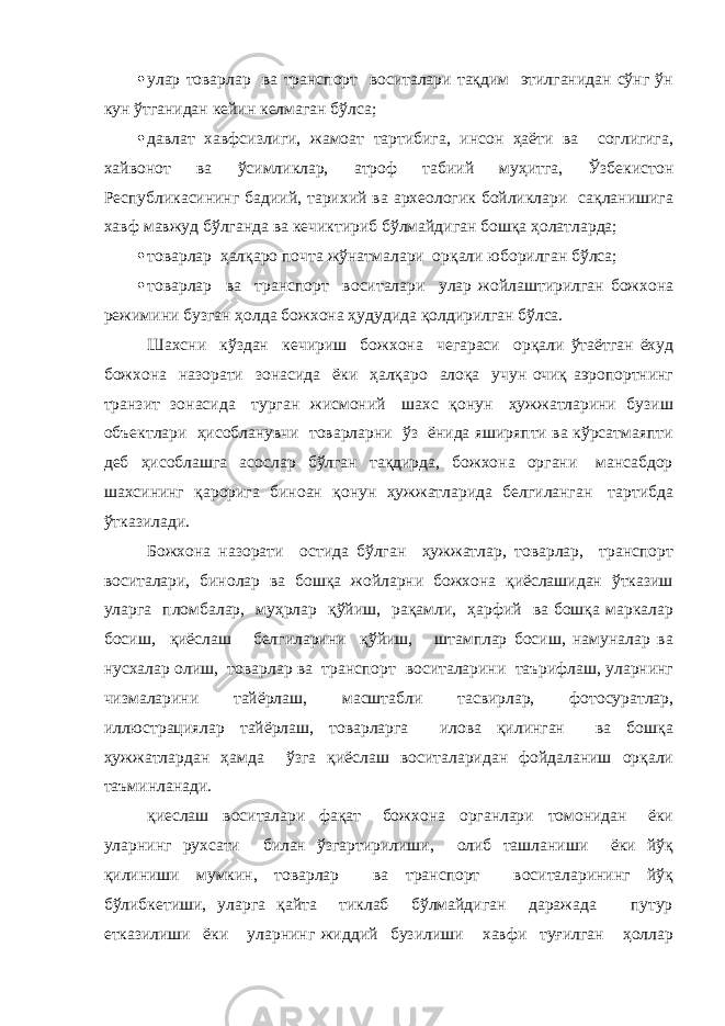  улар товарлар ва транспорт воситалари тақдим этилганидан сўнг ўн кун ўтганидан кейин келмаган бўлса;  давлат хавфсизлиги, жамоат тартибига, инсон ҳаёти ва соглигига, хайвонот ва ўсимликлар, атроф табиий муҳитга, Ўзбекистон Республикасининг бадиий, тарихий ва археологик бойликлари сақланишига хавф мавжуд бўлганда ва кечиктириб бўлмайдиган бошқа ҳолатларда;  товарлар ҳалқаро почта жўнатмалари орқали юборилган бўлса;  товарлар ва транспорт воситалари улар жойлаштирилган божхона режимини бузган ҳолда божхона ҳудудида қолдирилган бўлса. Шахсни кўздан кечириш божхона чегараси орқали ўтаётган ёхуд божхона назорати зонасида ёки ҳалқаро алоқа учун очиқ аэропортнинг транзит зонасида турган жисмоний шахс қонун ҳужжатларини бузиш объектлари ҳисобланувчи товарларни ўз ёнида яширяпти ва кўрсатмаяпти деб ҳисоблашга асослар бўлган тақдирда, божхона органи мансабдор шахсининг қарорига биноан қонун ҳужжатларида белгиланган тартибда ўтказилади. Божхона назорати остида бўлган ҳужжатлар, товарлар, транспорт воситалари, бинолар ва бошқа жойларни божхона қиёслашидан ўтказиш уларга пломбалар, муҳрлар қўйиш, рақамли, ҳарфий ва бошқа маркалар босиш, қиёслаш белгиларини қўйиш, штамплар босиш, намуналар ва нусхалар олиш, товарлар ва транспорт воситаларини таърифлаш, уларнинг чизмаларини тайёрлаш, масштабли тасвирлар, фотосуратлар, иллюстрациялар тайёрлаш, товарларга илова қилинган ва бошқа ҳужжатлардан ҳамда ўзга қиёслаш воситаларидан фойдаланиш орқали таъминланади. қиеслаш воситалари фақат божхона органлари томонидан ёки уларнинг рухсати билан ўзгартирилиши, олиб ташланиши ёки йўқ қилиниши мумкин, товарлар ва транспорт воситаларининг йўқ бўлибкетиши, уларга қайта тиклаб бўлмайдиган даражада путур етказилиши ёки уларнинг жиддий бузилиши хавфи туғилган ҳоллар 