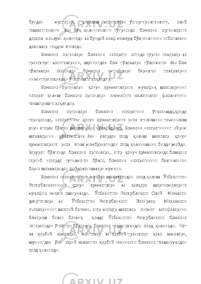 бундан мустасно. қиёслаш воситалари ўзгартирилганлиги, олиб ташланганлиги ёки йўқ қилинганлиги тўғрисида божхона органларига дарҳол маълум қилинади ва бундай хавф мавжуд бўлганлигини исботловчи далиллар тақдим этилади. Божхона органлари божхона назорати остида турган товарлар ва транспорт воситаларини, шунингдек бож тўловлари тўланмаган ёки бож тўловлари юзасидан божхона имтиёзлари берилган товарларни инвентаризациядан ўтказишга ҳақлидир. Божхона органлари қонун ҳужжатларига мувофиқ шахсларнинг назорат қилиш божхона органлари зиммасига юклатилган фаолиятини текширишга ҳақлидир. Божхона органлари божхона назоратини ўтказишда,қоида тариқасида, назоратнинг қонун ҳужжатларига риоя этилишини таъминлаш учун етарли бўлган шаклларини қўллайдилар. Божхона назоратининг айрим шаклларини қўлламаслик ёки улардан озод қилиш шахслар қонун ҳужжатларига риоя этиш мажбуриятидан озод қилинишини билдирмайди. 3арурат бўлганда божхона органлари, агар қонун ҳужжатларида бошқача тартиб назарда тутилмаган бўлса, божхона назоратининг белгиланган барча шаклларидан фойдаланишлари мумкин. Божхона назоратининг муайян шаклларидан озод қилиш Ўзбекистон Республикасининг қонун ҳужжатлари ва ҳалқаро шартномаларига мувофиқ амалга оширилади. Ўзбекистон Республикаси Олий Мажлиси депутатлари ва Ўзбекистон Республикаси Вазирлар Маҳкамаси аъзоларининг шахсий багажи, агар мазкур шахслар хизмат вазифаларини бажариш билан боғлиқ ҳолда Ўзбекистон Республикаси божхона чегарасидан ўтаётган бўлсалар, божхона текширувидан озод қилинади. Чет эл ҳарбий кемалари, жанговор ва ҳарбий-транспорт ҳаво кемалари, шунингдек ўзи юриб келаетган ҳарбий техникаси божхона текширувидан озод қилинади. 