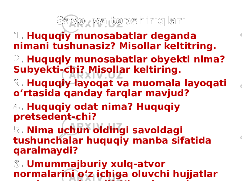 Savol va topshiriqlar: 1. Huquqiy munosabatlar deganda nimani tushunasiz? Misollar keltitring. 2. Huquqiy munosabatlar obyekti nima? Subyekti-chi? Misollar keltiring. 3. Huquqiy layoqat va muomala layoqati o‘rtasida qanday farqlar mavjud? 4. Huquqiy odat nima? Huquqiy pretsedent-chi? 5. Nima uchun oldingi savoldagi tushunchalar huquqiy manba sifatida qaralmaydi? 6. Umummajburiy xulq-atvor normalarini o‘z ichiga oluvchi hujjatlar qanday nomlanadi? Ular nima uchun kerak? 