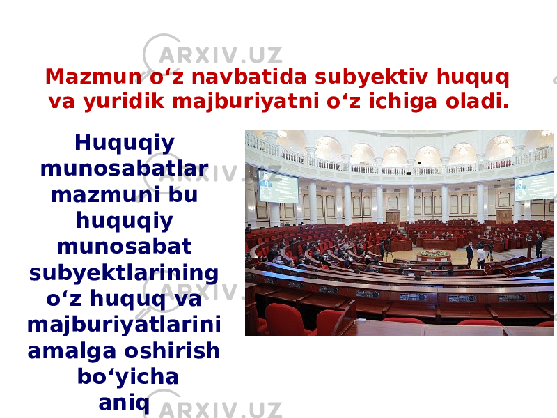 Mazmun o‘z navbatida subyektiv huquq va yuridik majburiyatni o‘z ichiga oladi. Huquqiy munosabatlar mazmuni bu huquqiy munosabat subyektlarining o‘z huquq va majburiyatlarini amalga oshirish bo‘yicha aniq harakatlaridir. 