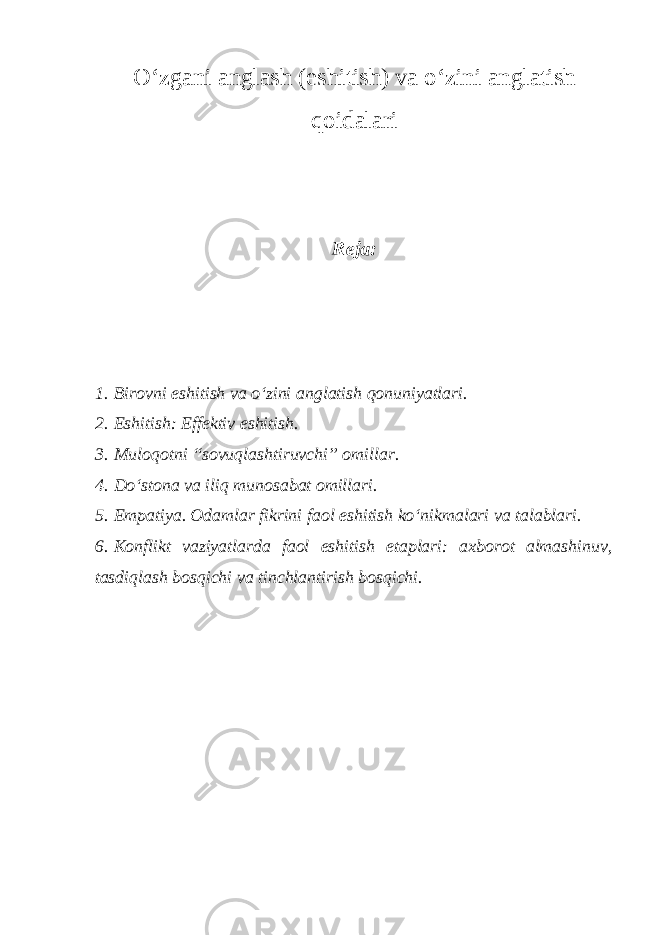 O‘zgani anglash (eshitish) va o‘zini anglatish qoidalari Reja: 1. Birovni eshitish va o‘zini anglatish qonuniyatlari. 2. Eshitish: Effektiv eshitish. 3. Muloqotni “sovuqlashtiruvchi” omillar. 4. Do‘stona va iliq munosabat omillari. 5. Empatiya. Odamlar fikrini faol eshitish ko‘nikmalari va talablari. 6. Konflikt vaziyatlarda faol eshitish etaplari: axborot almashinuv, tasdiqlash bosqichi va tinchlantirish bosqichi. 