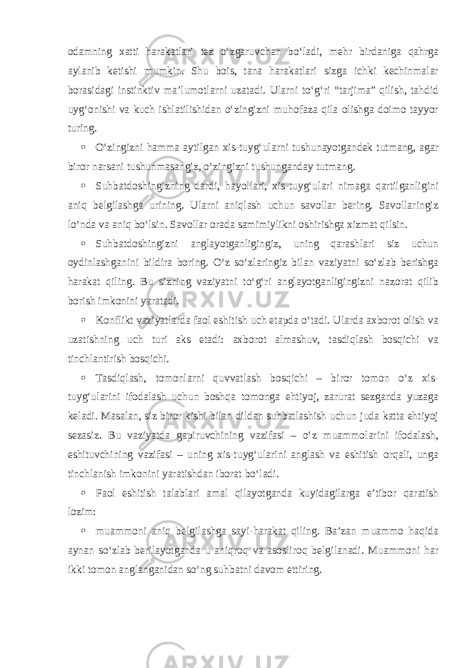 odamning xatti harakatlari tez o‘zgaruvchan bo‘ladi, mehr birdaniga qahrga aylanib ketishi mumkin. Shu bois, tana harakatlari sizga ichki kechinmalar borasidagi instinktiv ma’lumotlarni uzatadi. Ularni to‘g‘ri “tarjima” qilish, tahdid uyg‘onishi va kuch ishlatilishidan o‘zingizni muhofaza qila olishga doimo tayyor turing.  O‘zingizni hamma aytilgan xis-tuyg‘ularni tushunayotgandek tutmang, agar biror narsani tushunmasangiz, o‘zingizni tushunganday tutmang.  Suhbatdoshingizning dardi, hayollari, xis-tuyg‘ulari nimaga qartilganligini aniq belgilashga urining. Ularni aniqlash uchun savollar bering. Savollaringiz lo‘nda va aniq bo‘lsin. Savollar orada samimiylikni oshirishga xizmat qilsin.  Suhbatdoshingizni anglayotganligingiz, uning qarashlari siz uchun oydinlashganini bildira boring. O‘z so‘zlaringiz bilan vaziyatni so‘zlab berishga harakat qiling. Bu sizning vaziyatni to‘g‘ri anglayotganligingizni nazorat qilib borish imkonini yaratadi.  Konflikt vaziyatlarda faol eshitish uch etapda o‘tadi. Ularda axborot olish va uzatishning uch turi aks etadi: axborot almashuv, tasdiqlash bosqichi va tinchlantirish bosqichi.  Tasdiqlash, tomonlarni quvvatlash bosqichi – biror tomon o‘z xis- tuyg‘ularini ifodalash uchun boshqa tomonga ehtiyoj, zarurat sezganda yuzaga keladi. Masalan, siz biror kishi bilan dildan suhbatlashish uchun juda katta ehtiyoj sezasiz. Bu vaziyatda gapiruvchining vazifasi – o‘z muammolarini ifodalash, eshituvchining vazifasi – uning xis-tuyg‘ularini anglash va eshitish orqali, unga tinchlanish imkonini yaratishdan iborat bo‘ladi.  Faol eshitish talablari amal qilayotganda kuyidagilarga e’tibor qaratish lozim:  muammoni aniq belgilashga sayi-harakat qiling. Ba’zan muammo haqida aynan so‘zlab berilayotganda u aniqroq va asosliroq belgilanadi. Muammoni har ikki tomon anglanganidan so‘ng suhbatni davom ettiring. 