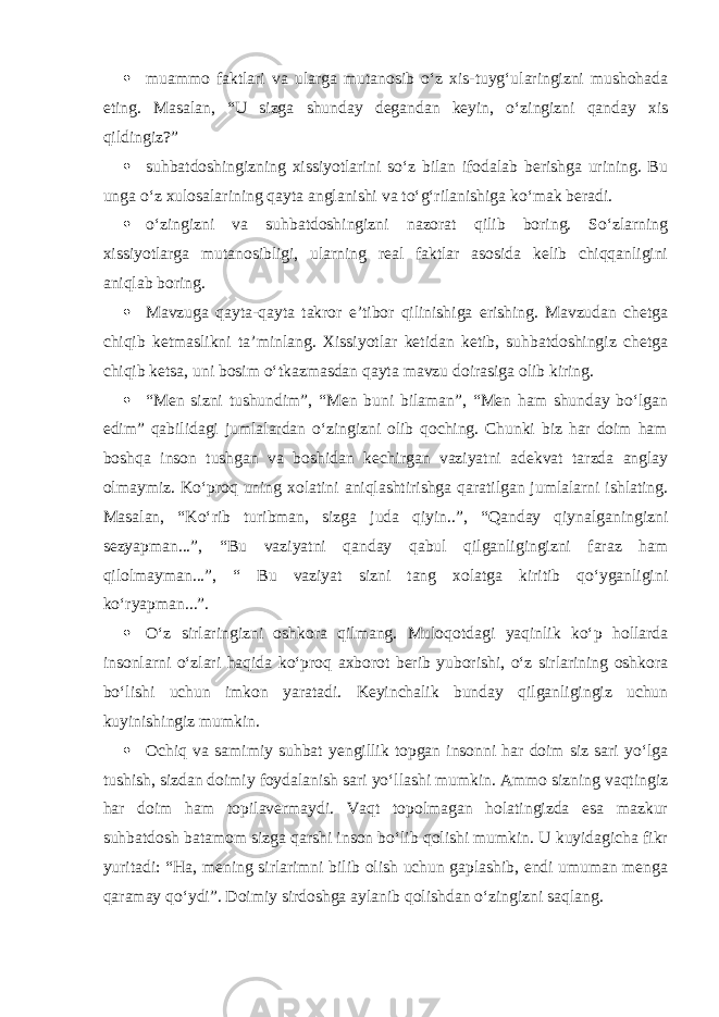  muammo faktlari va ularga mutanosib o‘z xis-tuyg‘ularingizni mushohada eting. Masalan, “U sizga shunday degandan keyin, o‘zingizni qanday xis qildingiz?”  suhbatdoshingizning xissiyotlarini so‘z bilan ifodalab berishga urining. Bu unga o‘z xulosalarining qayta anglanishi va to‘g‘rilanishiga ko‘mak beradi.  o‘zingizni va suhbatdoshingizni nazorat qilib boring. So‘zlarning xissiyotlarga mutanosibligi, ularning real faktlar asosida kelib chiqqanligini aniqlab boring.  Mavzuga qayta-qayta takror e’tibor qilinishiga erishing. Mavzudan chetga chiqib ketmaslikni ta’minlang. Xissiyotlar ketidan ketib, suhbatdoshingiz chetga chiqib ketsa, uni bosim o‘tkazmasdan qayta mavzu doirasiga olib kiring.  “Men sizni tushundim”, “Men buni bilaman”, “Men ham shunday bo‘lgan edim” qabilidagi jumlalardan o‘zingizni olib qoching. Chunki biz har doim ham boshqa inson tushgan va boshidan kechirgan vaziyatni adekvat tarzda anglay olmaymiz. Ko‘proq uning xolatini aniqlashtirishga qaratilgan jumlalarni ishlating. Masalan, “Ko‘rib turibman, sizga juda qiyin..”, “Qanday qiynalganingizni sezyapman...”, “Bu vaziyatni qanday qabul qilganligingizni faraz ham qilolmayman...”, “ Bu vaziyat sizni tang xolatga kiritib qo‘yganligini ko‘ryapman...”.  O‘z sirlaringizni oshkora qilmang. Muloqotdagi yaqinlik ko‘p hollarda insonlarni o‘zlari haqida ko‘proq axborot berib yuborishi, o‘z sirlarining oshkora bo‘lishi uchun imkon yaratadi. Keyinchalik bunday qilganligingiz uchun kuyinishingiz mumkin.  Ochiq va samimiy suhbat yengillik topgan insonni har doim siz sari yo‘lga tushish, sizdan doimiy foydalanish sari yo‘llashi mumkin. Ammo sizning vaqtingiz har doim ham topilavermaydi. Vaqt topolmagan holatingizda esa mazkur suhbatdosh batamom sizga qarshi inson bo‘lib qolishi mumkin. U kuyidagicha fikr yuritadi: “Ha, mening sirlarimni bilib olish uchun gaplashib, endi umuman menga qaramay qo‘ydi”. Doimiy sirdoshga aylanib qolishdan o‘zingizni saqlang. 