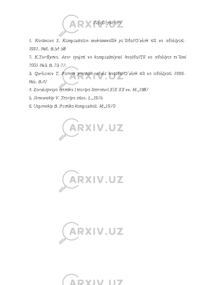 Adabiyotlar: 1. Karimova S. Kompozitsion mukammallik yo`lida//O`zbek tili va adabiyoti.- 1991.-№6.-B.54-58 2. K.Turdiyeva. Asar syujeti va kompozitsiyasi haqida//Til va adabiyot ta`limi 2001-№3. B. 23-27. 3. Qurbonov T. Portret yaratish uslubi haqida//O`zbek tili va adabiyoti.-1996.- №5.-B.47 4. Zarubejnaya estetika i teoriya literaturi XIX-XX vv.-M.,1987 5. Jirmunskiy V. Teoriya stixa.-L.,1975 6. Uspenskiy B. Poetika kompozitsii.-M.,1970 