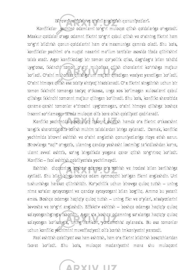 Birovni eshitish va o‘zini anglatish qonuniyatlari. Konfliktlar yechimi odamlarni to‘g‘ri muloqot qilish qoidalariga o‘rgatadi. Mazkur qoidalar o‘zga odamni fikrini to‘g‘ri qabul qilish va o‘zining fikrini ham to‘g‘ri bildirish qonun-qoidalarini ham o‘z mazmuniga qamrab oladi. Shu bois, konfliktlar yechimi o‘z nuqtai nazarini ma’lum tartiblar asosida ifoda qilinishini talab etadi. Agar konfliktdagi bir tomon qo‘pollik qilsa, dag‘dag‘a bilan tahdid uyg‘otsa, ikkinchi tomon o‘zini muhofaza qilish choralarini ko‘rishga majbur bo‘ladi. O‘zini muhofaza qilishga uni majbur qiladigan vaziyat yaratilgan bo‘ladi. O‘zini himoya qilish esa tabiiy ehtiyoj hisoblanadi. O‘z fikrini singdirish uchun bir tomon ikkinchi tomonga taziyq o‘tkazsa, unga xos bo‘lmagan xulosalarni qabul qilishga ikkinchi tomonni majbur qilingan bo‘linadi. Shu bois, konflikt sharoitida qarama-qarshi tomonlar e’tirozini uyg‘otmagan, o‘zini himoya qilishga boshqa insonni zo‘rlamagan tarzda muloqot olib bora olish qobiliyati qadrlanadi. Konflikt yechimida boshqa bir insonni eshitish hamda o‘z fikrini o‘tkazishni tenglik sharoitida olib borish muhim talablardan biriga aylanadi. Demak, konflikt yechimida birovni eshitish va o‘zini anglatish qonuniyatlariga rioya etish zarur. Birovlarga “aql” o‘rgatib, ularning qanday yashashi lozimligi ta’kidlashdan ko‘ra, ularni avval eshitib, so‘ng birgalikda yagona qaror qilish to‘g‘riroq bo‘ladi. Konflikt – faol eshitish qobiliyatisiz yechilmaydi. Eshitish diqqatning boshqa odamga o‘z xohish va irodasi bilan berilishiga aytiladi. Shu bilan birga boshqa odam aytmoqchi bo‘lgan fikrni anglashdir. Uni tushunishga harakat qilinishidir. Ko‘pchilik uchun birovga quloq tutish – uning nima so‘zlar aytayotgani va qanday aytayotgani bilan bog‘liq. Ammo bu yetarli emas. Boshqa odamga haqiqiy quloq tutish – uning fikr va o‘ylari, xissiyotlarini bevosita va to‘g‘ri anglashdir. Effektiv eshitish – boshqa odamga haqiqiy quloq solayotganligingiz isbotidir. Agar siz boshqa odamning so‘zlariga haqiqiy quloq solayotgan bo‘lsangiz, uning hamkori, yordamchisi aylanasiz. Bu esa tomonlar uchun konflikt yechimini muvaffaqiyatli olib borish imkoniyatini yaratadi. Faol eshitish qobiliyati esa ham eshitish, ham o‘z fikrini bildirish bosqichlaridan iborat bo‘ladi. Shu bois, muloqot madaniyatini mana shu muloqotni 