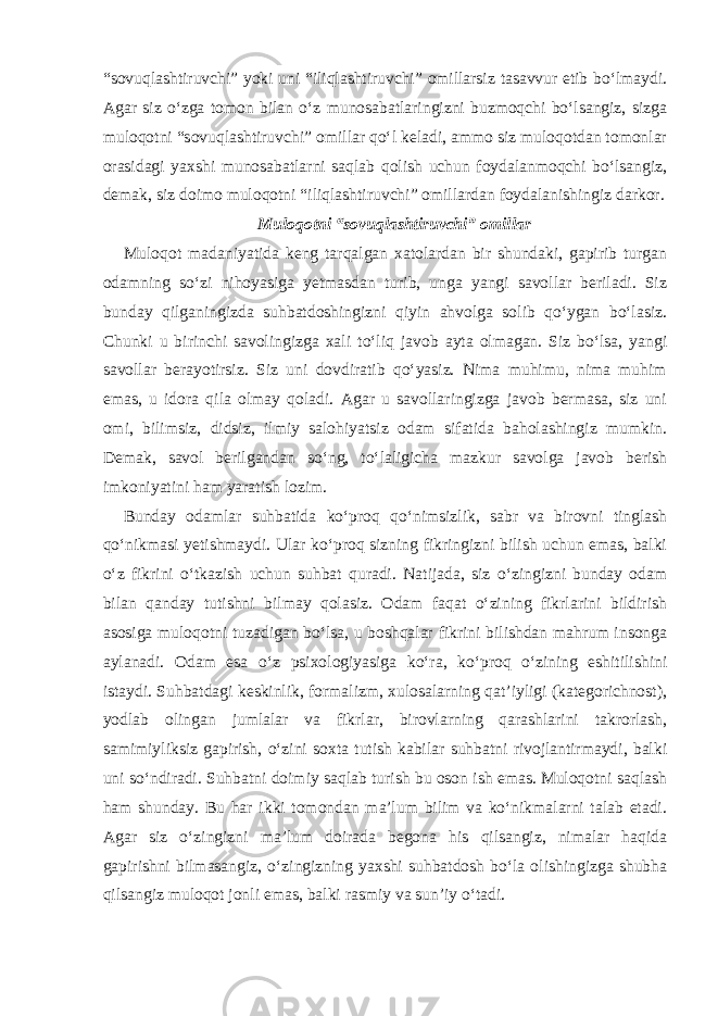 “sovuqlashtiruvchi” yoki uni “iliqlashtiruvchi” omillarsiz tasavvur etib bo‘lmaydi. Agar siz o‘zga tomon bilan o‘z munosabatlaringizni buzmoqchi bo‘lsangiz, sizga muloqotni “sovuqlashtiruvchi” omillar qo‘l keladi, ammo siz muloqotdan tomonlar orasidagi yaxshi munosabatlarni saqlab qolish uchun foydalanmoqchi bo‘lsangiz, demak, siz doimo muloqotni “iliqlashtiruvchi” omillardan foydalanishingiz darkor. Muloqotni “sovuqlashtiruvchi” omillar Muloqot madaniyatida keng tarqalgan xatolardan bir shundaki, gapirib turgan odamning so‘zi nihoyasiga yetmasdan turib, unga yangi savollar beriladi. Siz bunday qilganingizda suhbatdoshingizni qiyin ahvolga solib qo‘ygan bo‘lasiz. Chunki u birinchi savolingizga xali to‘liq javob ayta olmagan. Siz bo‘lsa, yangi savollar berayotirsiz. Siz uni dovdiratib qo‘yasiz. Nima muhimu, nima muhim emas, u idora qila olmay qoladi. Agar u savollaringizga javob bermasa, siz uni omi, bilimsiz, didsiz, ilmiy salohiyatsiz odam sifatida baholashingiz mumkin. Demak, savol berilgandan so‘ng, to‘laligicha mazkur savolga javob berish imkoniyatini ham yaratish lozim. Bunday odamlar suhbatida ko‘proq qo‘nimsizlik, sabr va birovni tinglash qo‘nikmasi yetishmaydi. Ular ko‘proq sizning fikringizni bilish uchun emas, balki o‘z fikrini o‘tkazish uchun suhbat quradi. Natijada, siz o‘zingizni bunday odam bilan qanday tutishni bilmay qolasiz. Odam faqat o‘zining fikrlarini bildirish asosiga muloqotni tuzadigan bo‘lsa, u boshqalar fikrini bilishdan mahrum insonga aylanadi. Odam esa o‘z psixologiyasiga ko‘ra, ko‘proq o‘zining eshitilishini istaydi. Suhbatdagi keskinlik, formalizm, xulosalarning qat’iyligi (kategorichnost), yodlab olingan jumlalar va fikrlar, birovlarning qarashlarini takrorlash, samimiyliksiz gapirish, o‘zini soxta tutish kabilar suhbatni rivojlantirmaydi, balki uni so‘ndiradi. Suhbatni doimiy saqlab turish bu oson ish emas. Muloqotni saqlash ham shunday. Bu har ikki tomondan ma’lum bilim va ko‘nikmalarni talab etadi. Agar siz o‘zingizni ma’lum doirada begona his qilsangiz, nimalar haqida gapirishni bilmasangiz, o‘zingizning yaxshi suhbatdosh bo‘la olishingizga shubha qilsangiz muloqot jonli emas, balki rasmiy va sun’iy o‘tadi. 