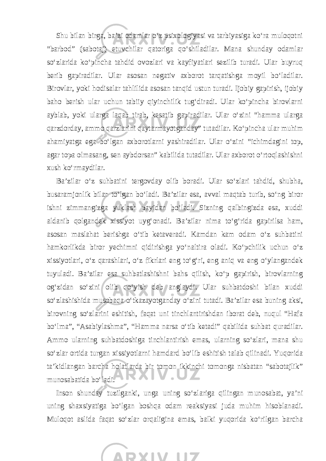 Shu bilan birga, ba’zi odamlar o‘z psixologiyasi va tarbiyasiga ko‘ra muloqotni “barbod” (sabotaj) etuvchilar qatoriga qo‘shiladilar. Mana shunday odamlar so‘zlarida ko‘pincha tahdid ovozlari va kayfiyatlari sezilib turadi. Ular buyruq berib gapiradilar. Ular asosan negativ axborot tarqatishga moyil bo‘ladilar. Birovlar, yoki hodisalar tahlilida asosan tanqid ustun turadi. Ijobiy gapirish, ijobiy baho berish ular uchun tabiiy qiyinchilik tug‘diradi. Ular ko‘pincha birovlarni ayblab, yoki ularga laqab tirab, kesatib gapiradilar. Ular o‘zini “hamma ularga qarzdorday, ammo qarzlarini qaytarmayotganday” tutadilar. Ko‘pincha ular muhim ahamiyatga ega bo‘lgan axborotlarni yashiradilar. Ular o‘zini “ichimdagini top, agar topa olmasang, sen aybdorsan” kabilida tutadilar. Ular axborot o‘rtoqlashishni xush ko‘rmaydilar. Ba’zilar o‘z suhbatini tergovday olib boradi. Ular so‘zlari tahdid, shubha, busaramjonlik bilan to‘lgan bo‘ladi. Ba’zilar esa, avval maqtab turib, so‘ng biror ishni zimmangizga yuklash payidan bo‘ladi. Sizning qalbingizda esa, xuddi aldanib qolgandek xissiyot uyg‘onadi. Ba’zilar nima to‘g‘rida gapirilsa ham, asosan maslahat berishga o‘tib ketaveradi. Kamdan kam odam o‘z suhbatini hamkorlikda biror yechimni qidirishga yo‘naltira oladi. Ko‘pchilik uchun o‘z xissiyotlari, o‘z qarashlari, o‘z fikrlari eng to‘g‘ri, eng aniq va eng o‘ylangandek tuyuladi. Ba’zilar esa suhbatlashishni bahs qilish, ko‘p gapirish, birovlarning og‘zidan so‘zini olib qo‘yish deb anglaydi. Ular suhbatdoshi bilan xuddi so‘zlashishida musobaqa o‘tkazayotganday o‘zini tutadi. Ba’zilar esa buning aksi, birovning so‘zlarini eshitish, faqat uni tinchlantirishdan iborat deb, nuqul “Hafa bo‘lma”, “Asabiylashma”, “Hamma narsa o‘tib ketadi” qabilida suhbat quradilar. Ammo ularning suhbatdoshiga tinchlantirish emas, ularning so‘zlari, mana shu so‘zlar ortida turgan xissiyotlarni hamdard bo‘lib eshitish talab qilinadi. Yuqorida ta’kidlangan barcha holatlarda bir tomon ikkinchi tomonga nisbatan “sabotajlik” munosabatida bo‘ladi. Inson shunday tuzilganki, unga uning so‘zlariga qilingan munosabat, ya’ni uning shaxsiyatiga bo‘lgan boshqa odam reaksiyasi juda muhim hisoblanadi. Muloqot aslida faqat so‘zlar orqaligina emas, balki yuqorida ko‘rilgan barcha 