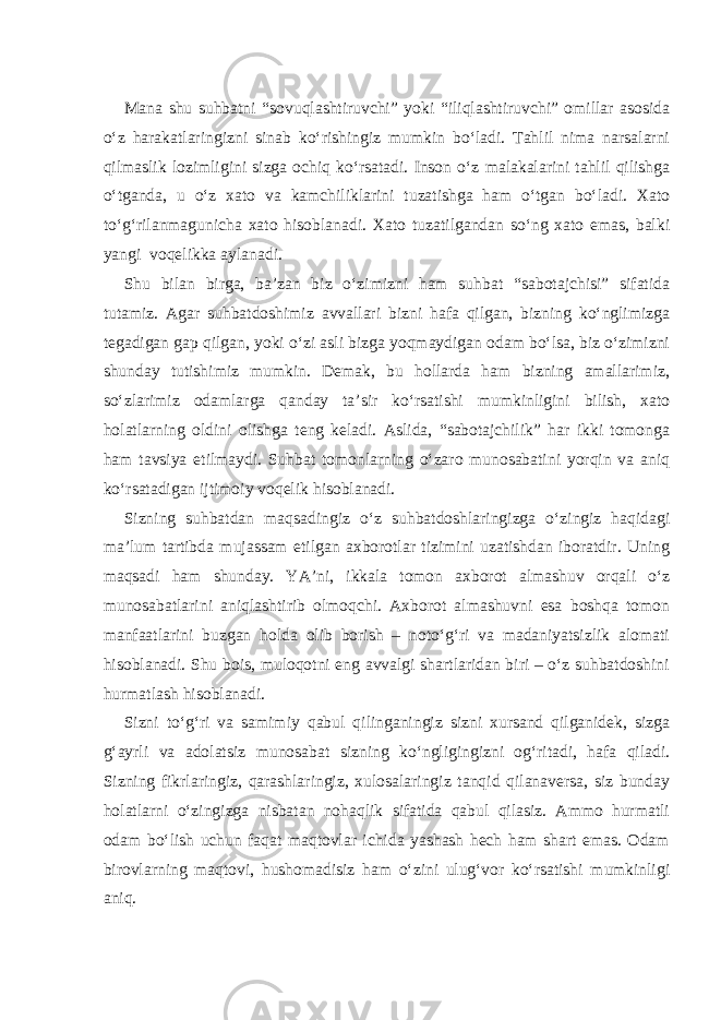 Mana shu suhbatni “sovuqlashtiruvchi” yoki “iliqlashtiruvchi” omillar asosida o‘z harakatlaringizni sinab ko‘rishingiz mumkin bo‘ladi. Tahlil nima narsalarni qilmaslik lozimligini sizga ochiq ko‘rsatadi. Inson o‘z malakalarini tahlil qilishga o‘tganda, u o‘z xato va kamchiliklarini tuzatishga ham o‘tgan bo‘ladi. Xato to‘g‘rilanmagunicha xato hisoblanadi. Xato tuzatilgandan so‘ng xato emas, balki yangi voqelikka aylanadi. Shu bilan birga, ba’zan biz o‘zimizni ham suhbat “sabotajchisi” sifatida tutamiz. Agar suhbatdoshimiz avvallari bizni hafa qilgan, bizning ko‘nglimizga tegadigan gap qilgan, yoki o‘zi asli bizga yoqmaydigan odam bo‘lsa, biz o‘zimizni shunday tutishimiz mumkin. Demak, bu hollarda ham bizning amallarimiz, so‘zlarimiz odamlarga qanday ta’sir ko‘rsatishi mumkinligini bilish, xato holatlarning oldini olishga teng keladi. Aslida, “sabotajchilik” har ikki tomonga ham tavsiya etilmaydi. Suhbat tomonlarning o‘zaro munosabatini yorqin va aniq ko‘rsatadigan ijtimoiy voqelik hisoblanadi. Sizning suhbatdan maqsadingiz o‘z suhbatdoshlaringizga o‘zingiz haqidagi ma’lum tartibda mujassam etilgan axborotlar tizimini uzatishdan iboratdir. Uning maqsadi ham shunday. YA’ni, ikkala tomon axborot almashuv orqali o‘z munosabatlarini aniqlashtirib olmoqchi. Axborot almashuvni esa boshqa tomon manfaatlarini buzgan holda olib borish – noto‘g‘ri va madaniyatsizlik alomati hisoblanadi. Shu bois, muloqotni eng avvalgi shartlaridan biri – o‘z suhbatdoshini hurmatlash hisoblanadi. Sizni to‘g‘ri va samimiy qabul qilinganingiz sizni xursand qilganidek, sizga g‘ayrli va adolatsiz munosabat sizning ko‘ngligingizni og‘ritadi, hafa qiladi. Sizning fikrlaringiz, qarashlaringiz, xulosalaringiz tanqid qilanaversa, siz bunday holatlarni o‘zingizga nisbatan nohaqlik sifatida qabul qilasiz. Ammo hurmatli odam bo‘lish uchun faqat maqtovlar ichida yashash hech ham shart emas. Odam birovlarning maqtovi, hushomadisiz ham o‘zini ulug‘vor ko‘rsatishi mumkinligi aniq. 