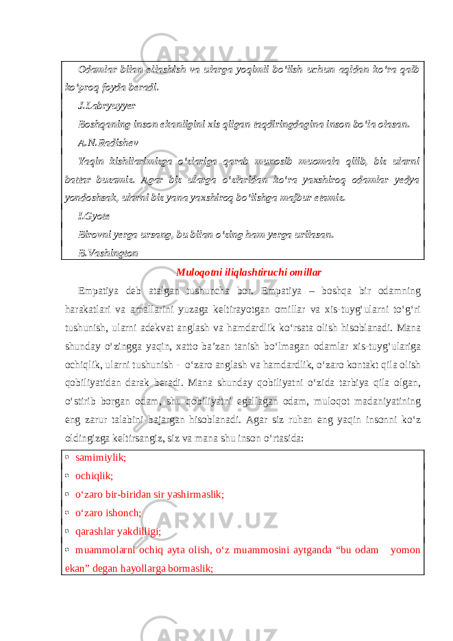 Odamlar bilan ellashish va ularga yoqimli bo‘lish uchun aqldan ko‘ra qalb ko‘proq foyda beradi. J.Labryuyyer Boshqaning inson ekanligini xis qilgan taqdiringdagina inson bo‘la olasan. A.N.Radishev Yaqin kishilarimizga o‘zlariga qarab munosib muomala qilib, biz ularni battar buzamiz. Agar biz ularga o‘zlaridan ko‘ra yaxshiroq odamlar yedya yondoshsak, ularni biz yana yaxshiroq bo‘lishga majbur etamiz. I.Gyote Birovni yerga ursang, bu bilan o‘zing ham yerga urilasan. B.Vashington Muloqotni iliqlashtiruchi omillar Empatiya deb atalgan tushuncha bor. Empatiya – boshqa bir odamning harakatlari va amallarini yuzaga keltirayotgan omillar va xis-tuyg‘ularni to‘g‘ri tushunish, ularni adekvat anglash va hamdardlik ko‘rsata olish hisoblanadi. Mana shunday o‘zingga yaqin, xatto ba’zan tanish bo‘lmagan odamlar xis-tuyg‘ulariga ochiqlik, ularni tushunish - o‘zaro anglash va hamdardlik, o‘zaro kontakt qila olish qobiliyatidan darak beradi. Mana shunday qobiliyatni o‘zida tarbiya qila olgan, o‘stirib borgan odam, shu qobiliyatni egallagan odam, muloqot madaniyatining eng zarur talabini bajargan hisoblanadi. Agar siz ruhan eng yaqin insonni ko‘z oldingizga keltirsangiz, siz va mana shu inson o‘rtasida:  samimiylik;  ochiqlik;  o‘zaro bir-biridan sir yashirmaslik;  o‘zaro ishonch;  qarashlar yakdilligi;  muammolarni ochiq ayta olish, o‘z muammosini aytganda “bu odam yomon ekan” degan hayollarga bormaslik; 