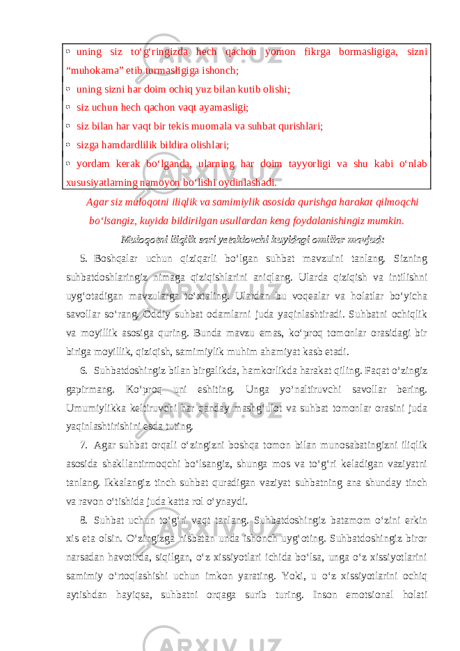  uning siz to‘g‘ringizda hech qachon yomon fikrga bormasligiga, sizni “muhokama” etib turmasligiga ishonch;  uning sizni har doim ochiq yuz bilan kutib olishi;  siz uchun hech qachon vaqt ayamasligi;  siz bilan har vaqt bir tekis muomala va suhbat qurishlari;  sizga hamdardlilik bildira olishlari;  yordam kerak bo‘lganda, ularning har doim tayyorligi va shu kabi o‘nlab xususiyatlarning namoyon bo‘lishi oydinlashadi. Agar siz muloqotni iliqlik va samimiylik asosida qurishga harakat qilmoqchi bo‘lsangiz, kuyida bildirilgan usullardan keng foydalanishingiz mumkin. Muloqotni iliqlik sari yetaklovchi kuyidagi omillar mavjud: 5. Boshqalar uchun qiziqarli bo‘lgan suhbat mavzuini tanlang. Sizning suhbatdoshlaringiz nimaga qiziqishlarini aniqlang. Ularda qiziqish va intilishni uyg‘otadigan mavzularga to‘xtaling. Ulardan bu voqealar va holatlar bo‘yicha savollar so‘rang. Oddiy suhbat odamlarni juda yaqinlashtiradi. Suhbatni ochiqlik va moyillik asosiga quring. Bunda mavzu emas, ko‘proq tomonlar orasidagi bir biriga moyillik, qiziqish, samimiylik muhim ahamiyat kasb etadi. 6. Suhbatdoshingiz bilan birgalikda, hamkorlikda harakat qiling. Faqat o‘zingiz gapirmang. Ko‘proq uni eshiting. Unga yo‘naltiruvchi savollar bering. Umumiylikka keltiruvchi har qanday mashg‘ulot va suhbat tomonlar orasini juda yaqinlashtirishini esda tuting. 7. Agar suhbat orqali o‘zingizni boshqa tomon bilan munosabatingizni iliqlik asosida shakllantirmoqchi bo‘lsangiz, shunga mos va to‘g‘ri keladigan vaziyatni tanlang. Ikkalangiz tinch suhbat quradigan vaziyat suhbatning ana shunday tinch va ravon o‘tishida juda katta rol o‘ynaydi. 8. Suhbat uchun to‘g‘ri vaqt tanlang. Suhbatdoshingiz batamom o‘zini erkin xis eta olsin. O‘zingizga nisbatan unda ishonch uyg‘oting. Suhbatdoshingiz biror narsadan havotirda, siqilgan, o‘z xissiyotlari ichida bo‘lsa, unga o‘z xissiyotlarini samimiy o‘rtoqlashishi uchun imkon yarating. Yoki, u o‘z xissiyotlarini ochiq aytishdan hayiqsa, suhbatni orqaga surib turing. Inson emotsional holati 