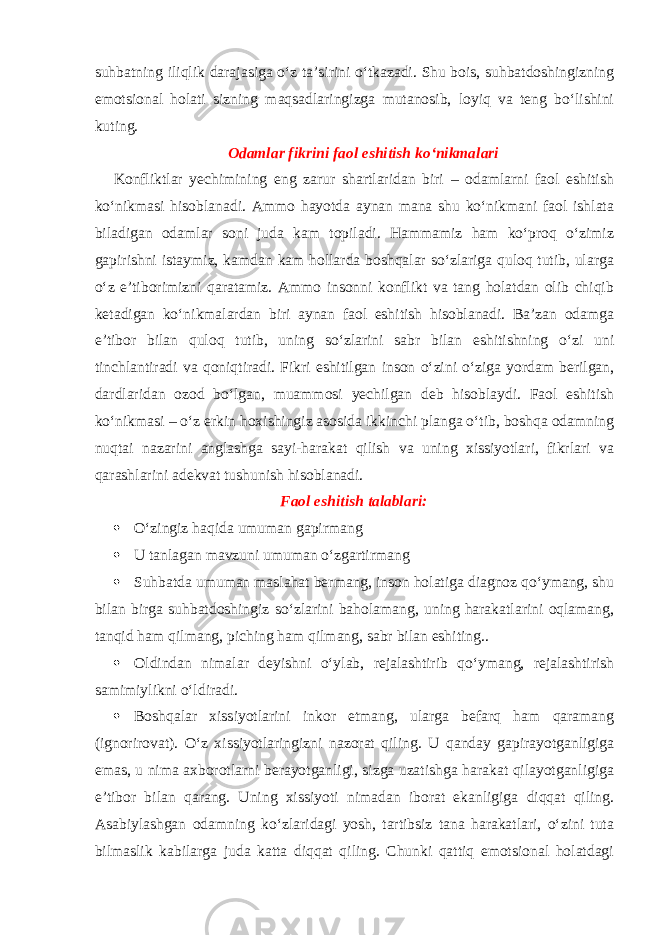 suhbatning iliqlik darajasiga o‘z ta’sirini o‘tkazadi. Shu bois, suhbatdoshingizning emotsional holati sizning maqsadlaringizga mutanosib, loyiq va teng bo‘lishini kuting. Odamlar fikrini faol eshitish ko‘nikmalari Konfliktlar yechimining eng zarur shartlaridan biri – odamlarni faol eshitish ko‘nikmasi hisoblanadi. Ammo hayotda aynan mana shu ko‘nikmani faol ishlata biladigan odamlar soni juda kam topiladi. Hammamiz ham ko‘proq o‘zimiz gapirishni istaymiz, kamdan kam hollarda boshqalar so‘zlariga quloq tutib, ularga o‘z e’tiborimizni qaratamiz. Ammo insonni konflikt va tang holatdan olib chiqib ketadigan ko‘nikmalardan biri aynan faol eshitish hisoblanadi. Ba’zan odamga e’tibor bilan quloq tutib, uning so‘zlarini sabr bilan eshitishning o‘zi uni tinchlantiradi va qoniqtiradi. Fikri eshitilgan inson o‘zini o‘ziga yordam berilgan, dardlaridan ozod bo‘lgan, muammosi yechilgan deb hisoblaydi. Faol eshitish ko‘nikmasi – o‘z erkin hoxishingiz asosida ikkinchi planga o‘tib, boshqa odamning nuqtai nazarini anglashga sayi-harakat qilish va uning xissiyotlari, fikrlari va qarashlarini adekvat tushunish hisoblanadi. Faol eshitish talablari:  O‘zingiz haqida umuman gapirmang  U tanlagan mavzuni umuman o‘zgartirmang  Suhbatda umuman maslahat bermang, inson holatiga diagnoz qo‘ymang, shu bilan birga suhbatdoshingiz so‘zlarini baholamang, uning harakatlarini oqlamang, tanqid ham qilmang, piching ham qilmang, sabr bilan eshiting..  Oldindan nimalar deyishni o‘ylab, rejalashtirib qo‘ymang, rejalashtirish samimiylikni o‘ldiradi.  Boshqalar xissiyotlarini inkor etmang, ularga befarq ham qaramang (ignorirovat). O‘z xissiyotlaringizni nazorat qiling. U qanday gapirayotganligiga emas, u nima axborotlarni berayotganligi, sizga uzatishga harakat qilayotganligiga e’tibor bilan qarang. Uning xissiyoti nimadan iborat ekanligiga diqqat qiling. Asabiylashgan odamning ko‘zlaridagi yosh, tartibsiz tana harakatlari, o‘zini tuta bilmaslik kabilarga juda katta diqqat qiling. Chunki qattiq emotsional holatdagi 