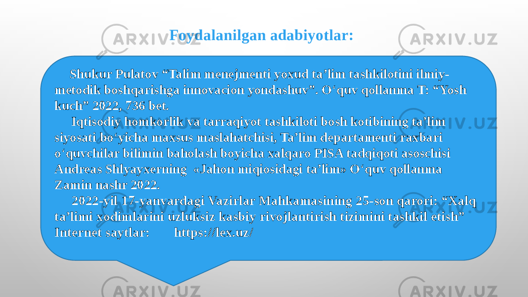  Shukur Pulatov “Talim menejmenti yoxud ta’lim tashkilotini ilmiy- metodik boshqarishga innovacion yondashuv”. O ‘ quv qollanma T: “Yosh kuch” 2022, 736 bet. Iqtisodiy homkorlik va tarraqiyot tashkiloti bosh kotibining ta’lim siyosati bo ‘ yicha maxsus maslahatchisi, Ta’lim departamenti raxbari o ‘ quvchilar bilimin baholash boyicha xalqaro PISA tadqiqoti asoschisi Andreas Shlyayxerning «Jahon miqiosidagi ta’lim» O ‘ quv qollanma Zamin nashr 2022. 2022-yil 17-yanvardagi Vazirlar Mahkamasining 25-son qarori: “Xalq ta’limi xodimlarini uzluksiz kasbiy rivojlantirish tizimini tashkil etish” Internet saytlar: https://lex.uz/ Foydalanilgan adabiyotlar: 