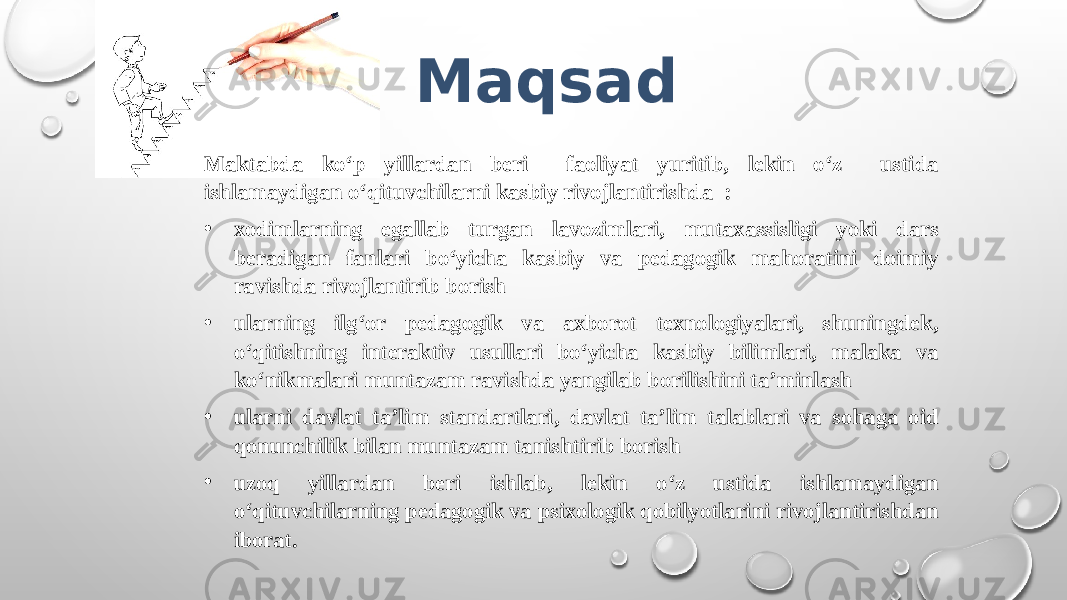 Maqsad Maktabda ko‘p yillardan beri faoliyat yuritib, lekin o‘z ustida ishlamaydigan o‘qituvchilarni kasbiy rivojlantirishda : • xodimlarning egallab turgan lavozimlari, mutaxassisligi yoki dars beradigan fanlari bo‘yicha kasbiy va pedagogik mahoratini doimiy ravishda rivojlantirib borish • ularning ilg‘or pedagogik va axborot texnologiyalari, shuningdek, o‘qitishning interaktiv usullari bo‘yicha kasbiy bilimlari, malaka va ko‘nikmalari muntazam ravishda yangilab borilishini ta’minlash • ularni davlat ta’lim standartlari, davlat ta’lim talablari va sohaga oid qonunchilik bilan muntazam tanishtirib borish • uzoq yillardan beri ishlab, lekin o ‘z ustida ishlamaydigan o‘qituvchilarning pedagogik va psixologik qobilyotlarini rivojlantirishdan iborat. 