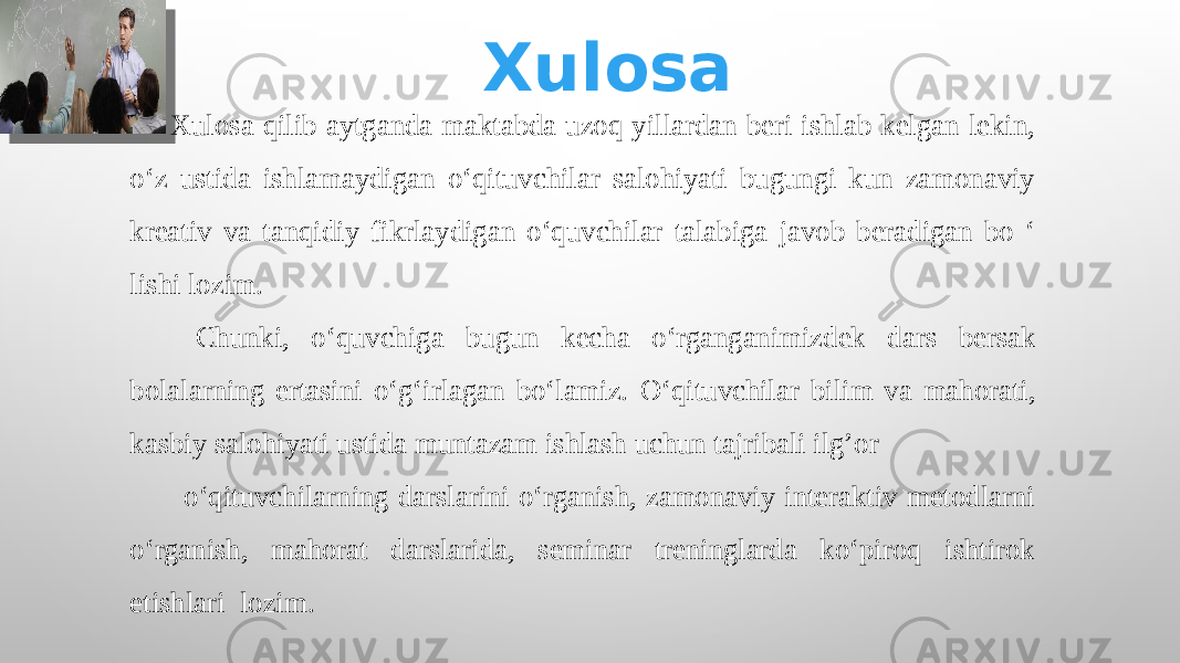 Xulosa   Xulosa qilib aytganda maktabda uzoq yillardan beri ishlab kelgan lekin, o‘z ustida ishlamaydigan o‘qituvchilar salohiyati bugungi kun zamonaviy kreativ va tanqidiy fikrlaydigan o‘quvchilar talabiga javob beradigan bo ‘ lishi lozim. Chunki, o‘quvchiga bugun kecha o‘rganganimizdek dars bersak bolalarning ertasini o‘g‘irlagan bo‘lamiz. O‘qituvchilar b ilim va mahorati, kasbiy salohiyati ustida muntazam ishlash uchun tajribali ilg’or o‘qituvchilarning darslarini o‘rganish, zamonaviy interaktiv metodlarni o‘rganish, mahorat darslarida, seminar treninglarda ko‘piroq ishtirok etishlari lozim. 