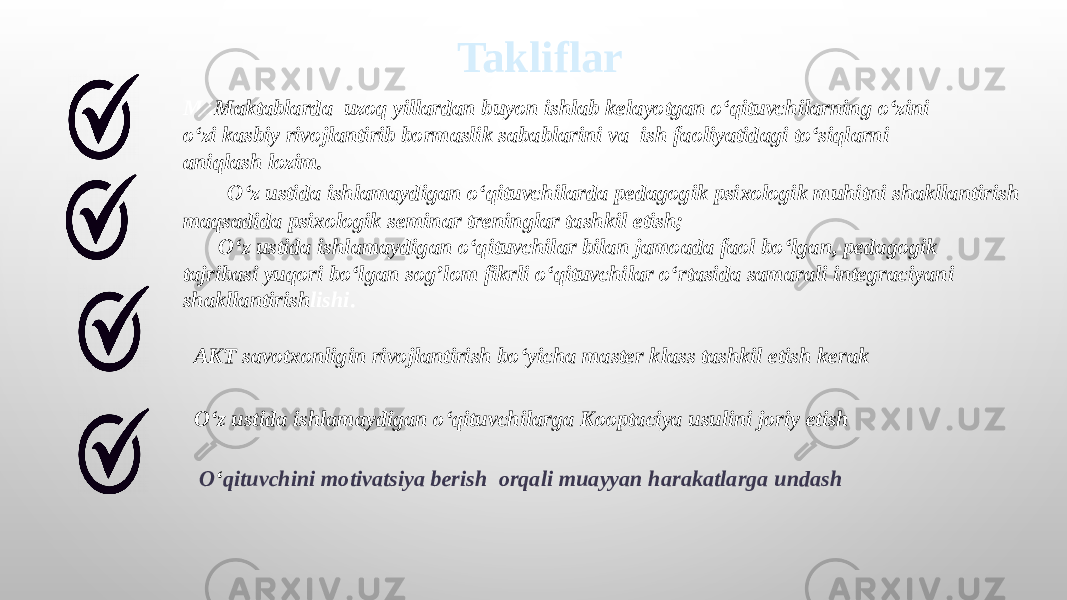 Takliflar Ma Maktablarda uzoq yillardan buyon ishlab kelayotgan o‘qituvchilarning o‘zini o‘zi kasbiy rivojlantirib bormaslik sabablarini va ish faoliyatidagi to‘siqlarni aniqlash lozim. O‘z ustida ishlamaydigan o‘qituvchilar bilan jamoada faol bo‘lgan, pedagogik tajribasi yuqori bo‘lgan sog’lom fikrli o‘qituvchilar o‘rtasida samarali integraciyani shakllantirish lishi . AKT savotxonligin rivojlantirish bo‘yicha master klass tashkil etish kerak O‘z ustida ishlamaydigan o‘qituvchilarda pedagogik psixologik muhitni shakllantirish maqsadida psixologik seminar treninglar tashkil etish; O ‘ qituvchini motivatsiya berish orqali muayyan harakatlarga undashO‘z ustida ishlamaydigan o‘qituvchilarga Kooptaciya usulini joriy etish 