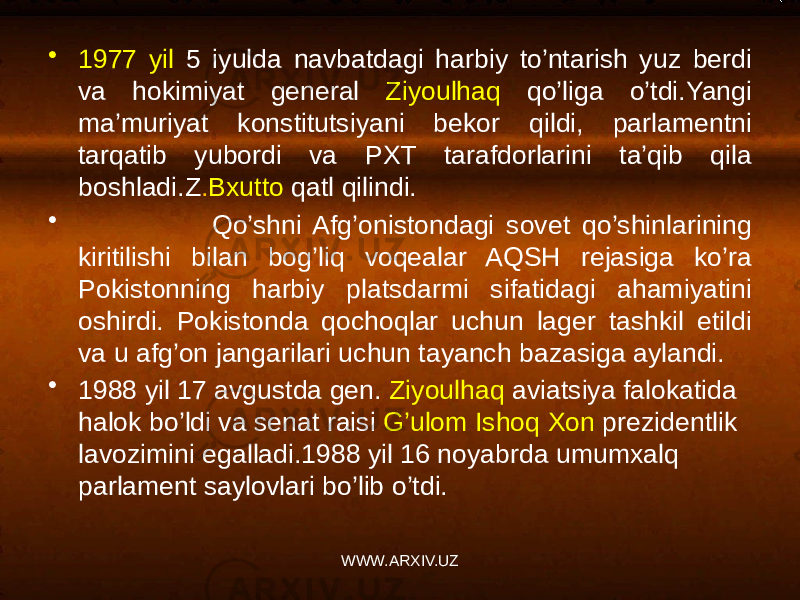 • 1977 yil 5 iyulda navbatdagi harbiy to’ntarish yuz berdi va hokimiyat general Ziyoulhaq qo’liga o’tdi.Yangi ma’muriyat konstitutsiyani bekor qildi, parlamentni tarqatib yubordi va PXT tarafdorlarini ta’qib qila boshladi.Z . Bxutto qatl qilindi. • Qo’shni Afg’onistondagi sovet qo’shinlarining kiritilishi bilan bog’liq voqealar AQSH rejasiga ko’ra Pokistonning harbiy platsdarmi sifatidagi ahamiyatini oshirdi. Pokistonda qochoqlar uchun lager tashkil etildi va u afg’on jangarilari uchun tayanch bazasiga aylandi. • 1988 yil 17 avgustda gen. Ziyoulhaq aviatsiya falokatida halok bo’ldi va senat raisi G’ulom Ishoq Xon prezidentlik lavozimini egalladi.1988 yil 16 noyabrda umumxalq parlament saylovlari bo’lib o’tdi. WWW.ARXIV.UZ 